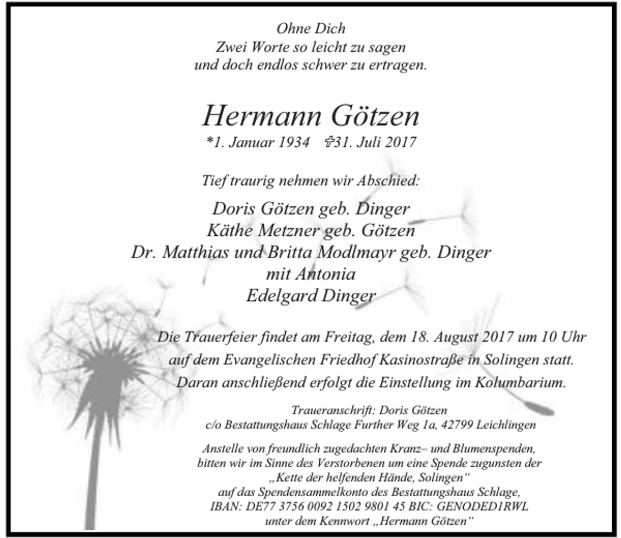 <p>Ohne Dich<br />Zwei Worte so leicht zu sagen<br />und doch endlos schwer zu ertragen.</p><p>Hermann Götzen<br />*1. Januar 1934 31. Juli 2017</p><p>Tief traurig nehmen wir Abschied:</p><p>Doris Götzen geb. Dinger<br />Käthe Metzner geb. Götzen<br />Dr. Matthias und Britta Modlmayr geb. Dinger<br />mit Antonia<br />Edelgard Dinger<br />Die Trauerfeier findet am Freitag, dem 18. August 2017 um 10 Uhr<br />auf dem Evangelischen Friedhof Kasinostraße in Solingen statt.<br />Daran anschließend erfolgt die Einstellung im Kolumbarium.<br />Traueranschrift: Doris Götzen<br />c/o Bestattungshaus Schlage Further Weg 1a, 42799 Leichlingen<br />Anstelle von freundlich zugedachten Kranz– und Blumenspenden,<br />bitten wir im Sinne des Verstorbenen um eine Spende zugunsten der<br />„Kette der helfenden Hände, Solingen“<br />auf das Spendensammelkonto des Bestattungshaus Schlage,<br />IBAN: DE77 3756 0092 1502 9801 45 BIC: GENODED1RWL<br />unter dem Kennwort „Hermann Götzen“</p>
