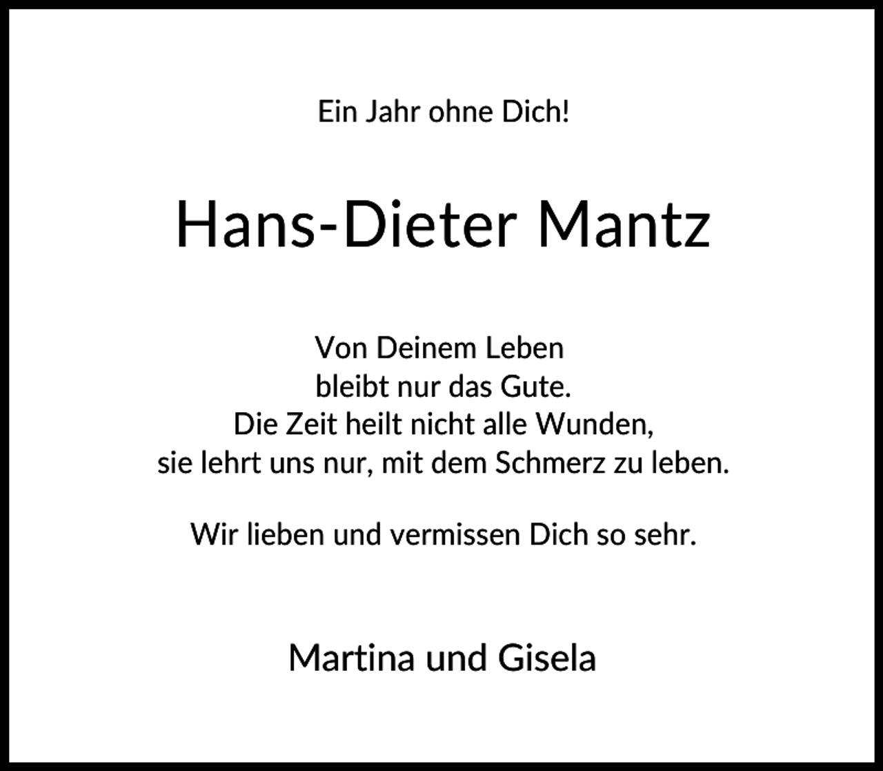 <p>Ein Jahr ohne Dich!</p><p>Hans-Dieter Mantz<br />Von Deinem Leben<br />bleibt nur das Gute.<br />Die Zeit heilt nicht alle Wunden,<br />sie lehrt uns nur, mit dem Schmerz zu leben.<br />Wir lieben und vermissen Dich so sehr.</p><p>Martina und Gisela</p>