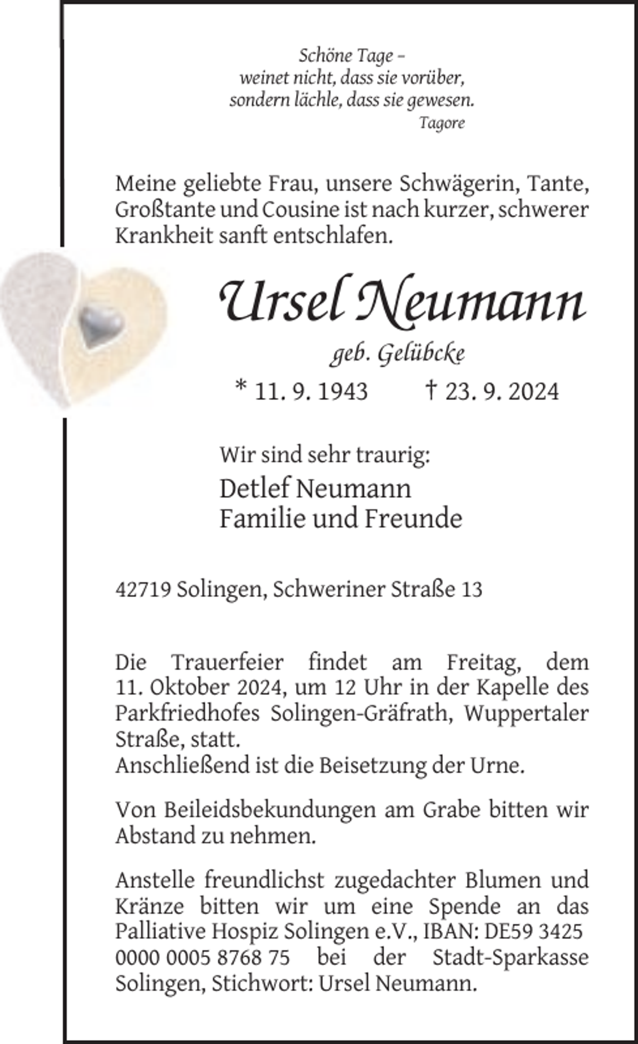 <p>Schöne Tage –<br />weinet nicht, dass sie vorüber,<br />sondern lächle, dass sie gewesen.<br />Tagore</p><p>Meine geliebte Frau, unsere Schwägerin, Tante,<br />Großtante und Cousine ist nach kurzer, schwerer<br />Krankheit sanft entschlafen.</p><p>Ursel Neumann<br />geb. Gelübcke<br />* 11. 9. 1943<br />† 23. 9. 2024<br />Wir sind sehr traurig:</p><p>Detlef Neumann<br />Familie und Freunde<br />42719 Solingen, Schweriner Straße 13</p><p>Die Trauerfeier findet am Freitag, dem<br />11. Oktober 2024, um 12 Uhr in der Kapelle des<br />Parkfriedhofes Solingen-Gräfrath, Wuppertaler<br />Straße, statt.<br />Anschließend ist die Beisetzung der Urne.<br />Von Beileidsbekundungen am Grabe bitten wir<br />Abstand zu nehmen.<br />Anstelle freundlichst zugedachter Blumen und<br />Kränze bitten wir um eine Spende an das<br />Palliative Hospiz Solingen e.V., IBAN: DE59 3425<br />05 8768 75 bei der Stadt-Sparkasse<br />Solingen, Stichwort: Ursel Neumann.</p>