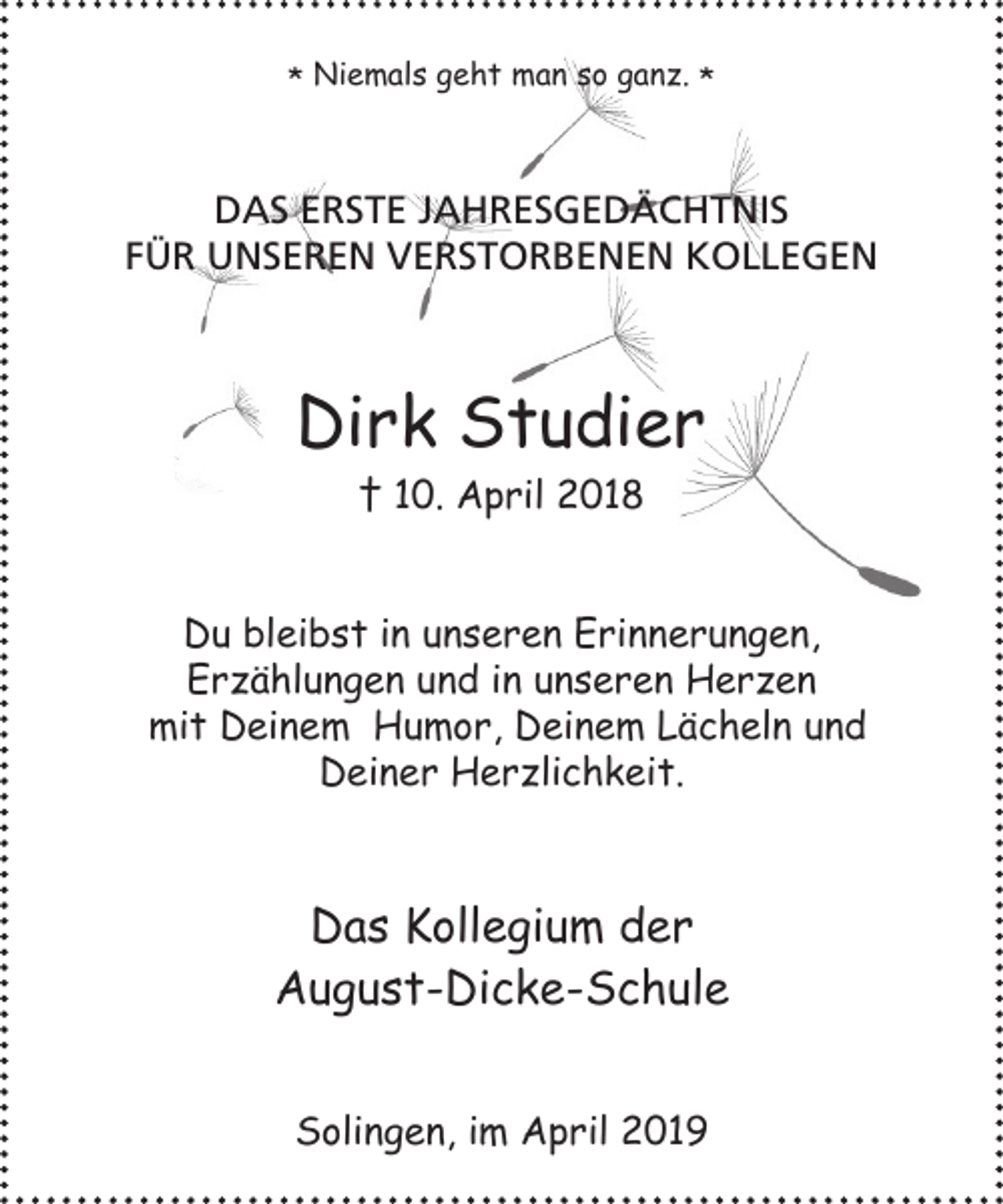 <p>* Niemals geht man so ganz. *</p><p>DAS ERSTE JAHRESGEDÄCHTNIS<br />FÜR UNSEREN VERSTORBENEN KOLLEGEN</p><p>Dirk Studier<br />† 10. April 2018<br />Du bleibst in unseren Erinnerungen,<br />Erzählungen und in unseren Herzen<br />mit Deinem Humor, Deinem Lächeln und<br />Deiner Herzlichkeit.</p><p>Das Kollegium der<br />August-Dicke-Schule<br />Solingen, im April 2019</p>