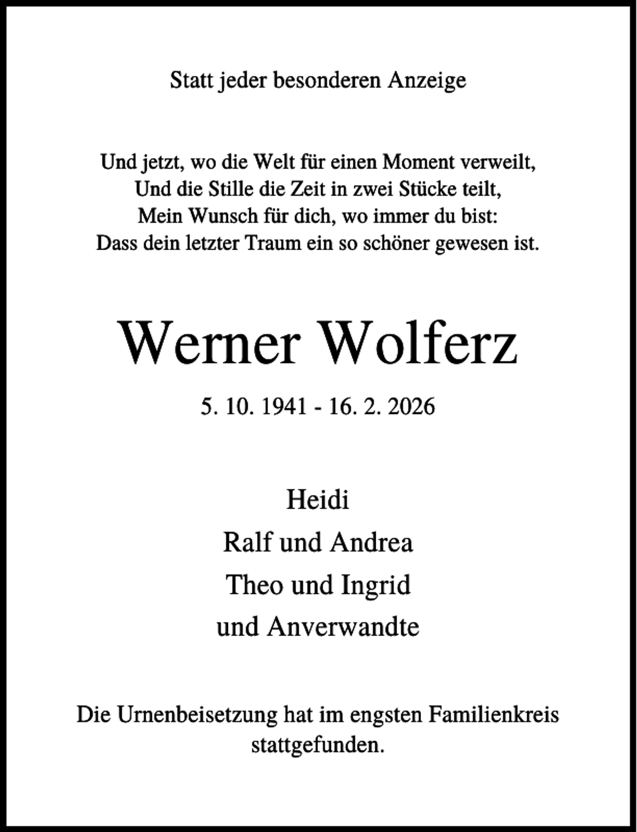 <p>Statt jeder besonderen Anzeige<br />Und jetzt, wo die Welt für einen Moment verweilt,<br />Und die Stille die Zeit in zwei Stücke teilt,<br />Mein Wunsch für dich, wo immer du bist:<br />Dass dein letzter Traum ein so schöner gewesen ist.</p><p>Werner Wolferz<br />5. 10. 1941 - 16. 2. 2026</p><p>Heidi<br />Ralf und Andrea<br />Theo und Ingrid<br />und Anverwandte<br />Die Urnenbeisetzung hat im engsten Familienkreis<br />stattgefunden.</p>