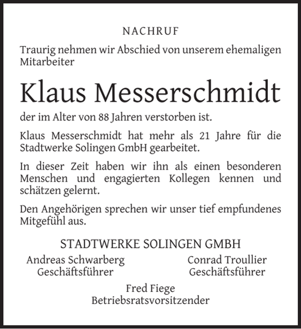 <p>NACHRUF<br />Traurig nehmen wir Abschied von unserem ehemaligen<br />Mitarbeiter</p><p>Klaus Messerschmidt</p><p>der im Alter von 88 Jahren verstorben ist.</p><p>Klaus Messerschmidt hat mehr als 21 Jahre für die<br />Stadtwerke Solingen GmbH gearbeitet.<br />In dieser Zeit haben wir ihn als einen besonderen<br />Menschen und engagierten Kollegen kennen und<br />schätzen gelernt.<br />Den Angehörigen sprechen wir unser tief empfundenes<br />Mitgefühl aus.</p><p>STADTWERKE SOLINGEN GMBH</p><p>Andreas Schwarberg<br />Geschäftsführer</p><p>Conrad Troullier<br />Geschäftsführer</p><p>Fred Fiege<br />Betriebsratsvorsitzender</p>