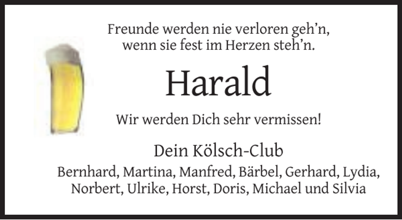 <p>Freunde werden nie verloren geh’n,<br />wenn sie fest im Herzen steh’n.</p><p>Harald<br />Wir werden Dich sehr vermissen!</p><p>Dein Kölsch-Club<br />Bernhard, Martina, Manfred, Bärbel, Gerhard, Lydia,<br />Norbert, Ulrike, Horst, Doris, Michael und Silvia</p>
