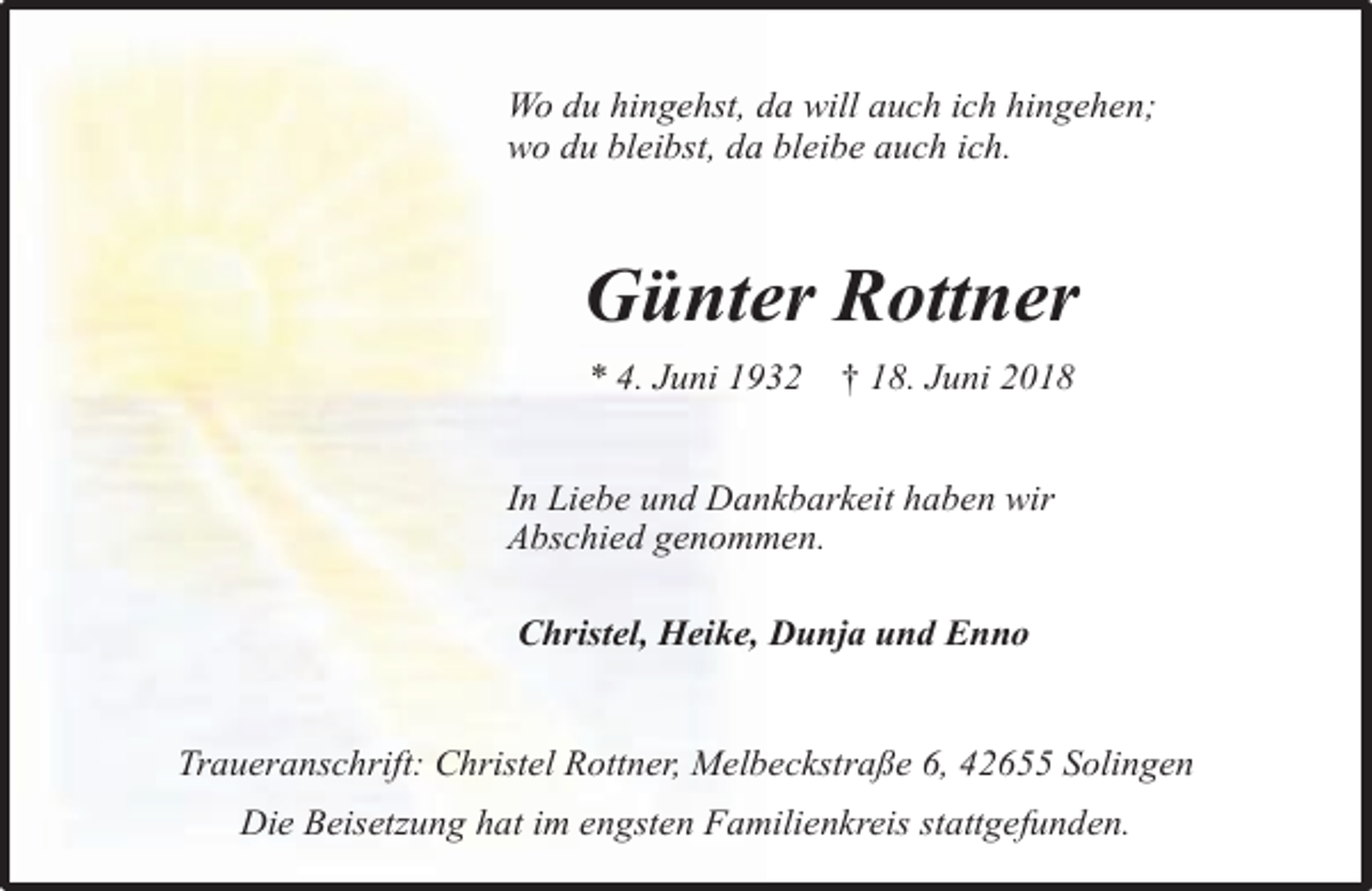 <p>Wo du hingehst, da will auch ich hingehen;<br />wo du bleibst, da bleibe auch ich.</p><p>Günter Rottner<br />* 4. Juni 1932</p><p>† 18. Juni 2018</p><p>In Liebe und Dankbarkeit haben wir<br />Abschied genommen.<br />Christel, Heike, Dunja und Enno<br />Traueranschrift: Christel Rottner, Melbeckstraße 6, 42655 Solingen<br />Die Beisetzung hat im engsten Familienkreis stattgefunden.</p>