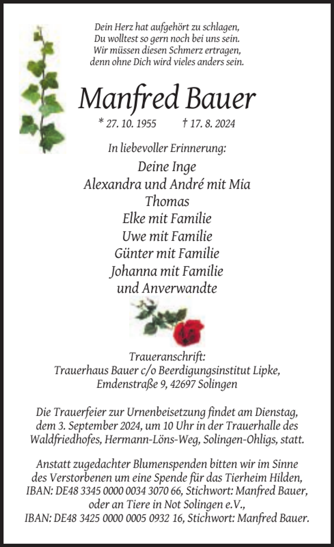 <p>Dein Herz hat aufgehört zu schlagen,<br />Du wolltest so gern noch bei uns sein.<br />Wir müssen diesen Schmerz ertragen,<br />denn ohne Dich wird vieles anders sein.</p><p>Manfred Bauer<br />* 27. 10. 1955</p><p>† 17. 8. 2024</p><p>In liebevoller Erinnerung:</p><p>Deine Inge<br />Alexandra und André mit Mia<br />Thomas<br />Elke mit Familie<br />Uwe mit Familie<br />Günter mit Familie<br />Johanna mit Familie<br />und Anverwandte</p><p>Traueranschrift:<br />Trauerhaus Bauer c/o Beerdigungsinstitut Lipke,<br />Emdenstraße 9, 42697 Solingen<br />Die Trauerfeier zur Urnenbeisetzung findet am Dienstag,<br />dem 3. September 2024, um 10 Uhr in der Trauerhalle des<br />Waldfriedhofes, Hermann-Löns-Weg, Solingen-Ohligs, statt.<br />Anstatt zugedachter Blumenspenden bitten wir im Sinne<br />des Verstorbenen um eine Spende für das Tierheim Hilden,<br />IBAN: DE48 3345 0034 3070 66, Stichwort: Manfred Bauer,<br />oder an Tiere in Not Solingen e.V.,<br />IBAN: DE48 3425 05 0932 16, Stichwort: Manfred Bauer.</p>