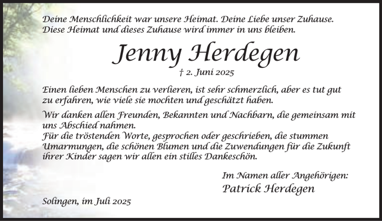 <p>Deine Menschlichkeit war unsere Heimat. Deine Liebe unser Zuhause.<br />Diese Heimat und dieses Zuhause wird immer in uns bleiben.</p><p>Jenny Herdegen<br />† 2. Juni 2025</p><p>Einen lieben Menschen zu verlieren, ist sehr schmerzlich, aber es tut gut<br />zu erfahren, wie viele sie mochten und geschätzt haben.<br />Wir danken allen Freunden, Bekannten und Nachbarn, die gemeinsam mit<br />uns Abschied nahmen.<br />Für die tröstenden Worte, gesprochen oder geschrieben, die stummen<br />Umarmungen, die schönen Blumen und die Zuwendungen für die Zukunft<br />ihrer Kinder sagen wir allen ein stilles Dankeschön.<br />Im Namen aller Angehörigen:</p><p>Patrick Herdegen<br />Solingen, im Juli 2025</p>