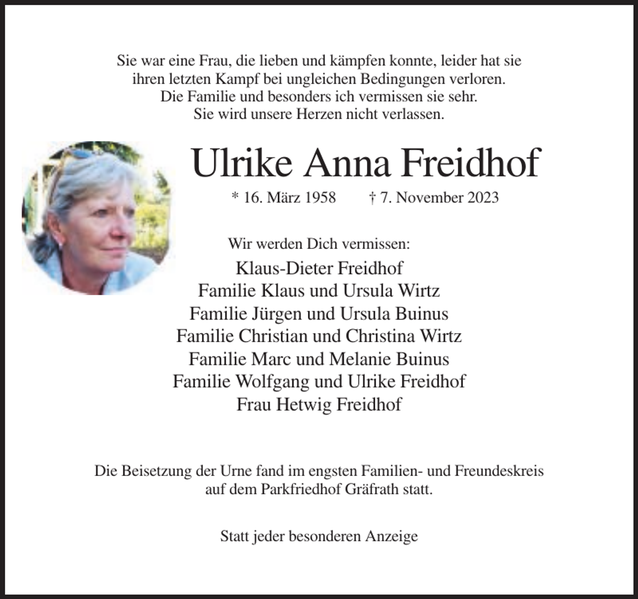 <p>Sie war eine Frau, die lieben und kämpfen konnte, leider hat sie<br />ihren letzten Kampf bei ungleichen Bedingungen verloren.<br />Die Familie und besonders ich vermissen sie sehr.<br />Sie wird unsere Herzen nicht verlassen.</p><p>Ulrike Anna Freidhof<br />* 16. März 1958</p><p>† 7. November 2023</p><p>Wir werden Dich vermissen:</p><p>Klaus-Dieter Freidhof<br />Familie Klaus und Ursula Wirtz<br />Familie Jürgen und Ursula Buinus<br />Familie Christian und Christina Wirtz<br />Familie Marc und Melanie Buinus<br />Familie Wolfgang und Ulrike Freidhof<br />Frau Hetwig Freidhof</p><p>Die Beisetzung der Urne fand im engsten Familien- und Freundeskreis<br />auf dem Parkfriedhof Gräfrath statt.<br />Statt jeder besonderen Anzeige</p>