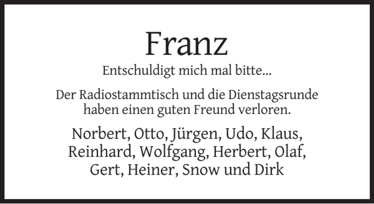 <p>Franz<br />Entschuldigt mich mal bitte…<br />Der Radiostammtisch und die Dienstagsrunde<br />haben einen guten Freund verloren.</p><p>Norbert, Otto, Jürgen, Udo, Klaus,<br />Reinhard, Wolfgang, Herbert, Olaf,<br />Gert, Heiner, Snow und Dirk</p>