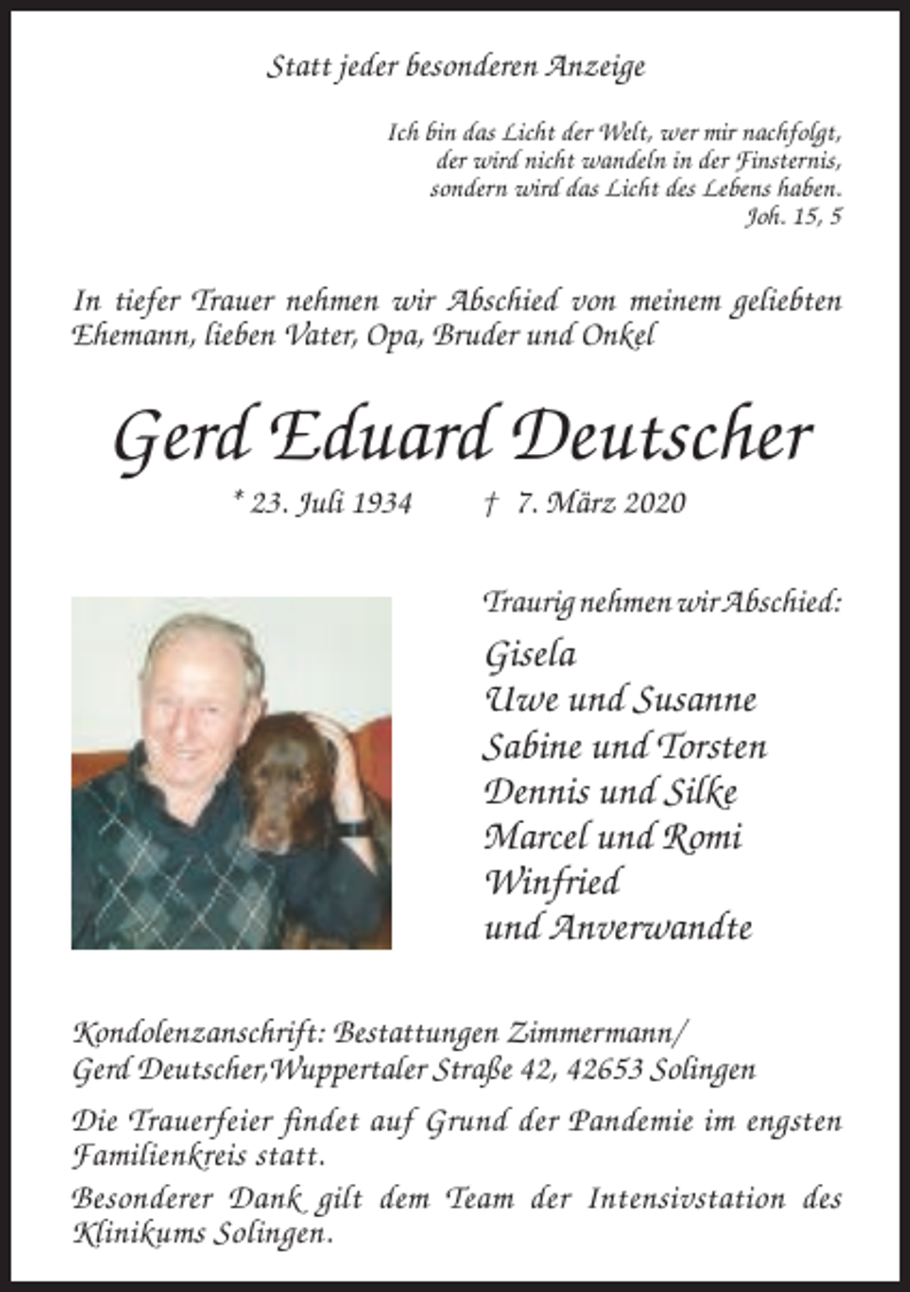 <p>Statt jeder besonderen Anzeige<br />Ich bin das Licht der Welt, wer mir nachfolgt,<br />der wird nicht wandeln in der Finsternis,<br />sondern wird das Licht des Lebens haben.<br />Joh. 15, 5</p><p>In tiefer Trauer nehmen wir Abschied von meinem geliebten<br />Ehemann, lieben Vater, Opa, Bruder und Onkel</p><p>Gerd Eduard Deutscher<br />* 23. Juli 1934</p><p>† 7. März 2020<br />Traurig nehmen wir Abschied:</p><p>Gisela<br />Uwe und Susanne<br />Sabine und Torsten<br />Dennis und Silke<br />Marcel und Romi<br />Winfried<br />und Anverwandte<br />Kondolenzanschrift: Bestattungen Zimmermann/<br />Gerd Deutscher,Wuppertaler Straße 42, 42653 Solingen<br />Die Trauerfeier findet auf Grund der Pandemie im engsten<br />Familienkreis statt.<br />Besonderer Dank gilt dem Team der Intensivstation des<br />Klinikums Solingen.</p>