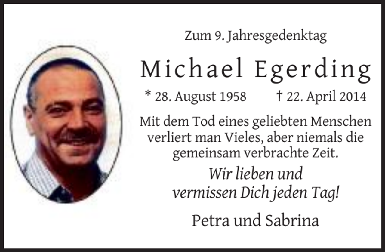 <p>Zum 9. Jahresgedenktag</p><p>Micha e l E g e rding<br />* 28. August 1958</p><p>† 22. April 2014</p><p>Mit dem Tod eines geliebten Menschen<br />verliert man Vieles, aber niemals die<br />gemeinsam verbrachte Zeit.</p><p>Wir lieben und<br />vermissen Dich jeden Tag!<br />Petra und Sabrina</p>