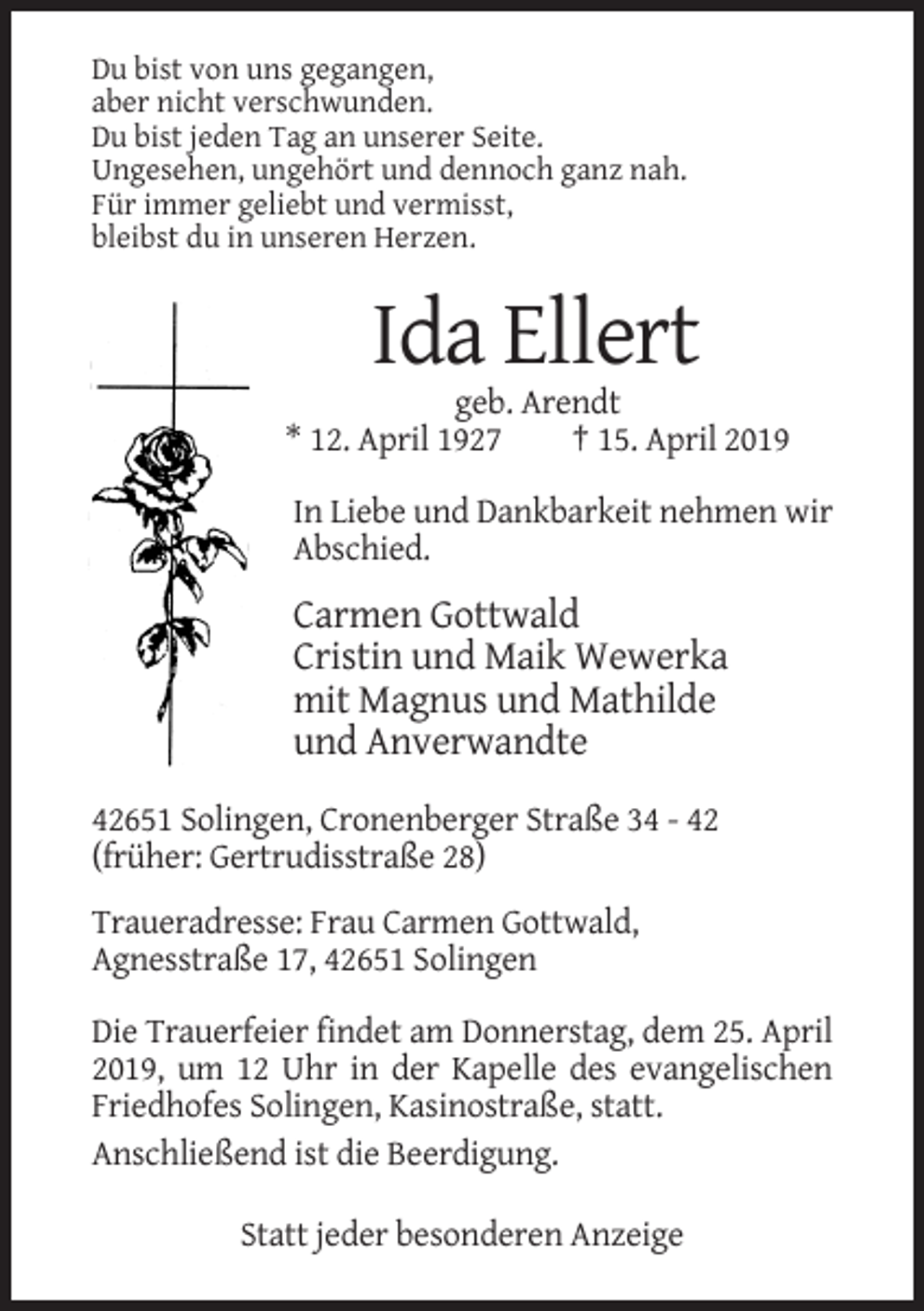 <p>Du bist von uns gegangen,<br />aber nicht verschwunden.<br />Du bist jeden Tag an unserer Seite.<br />Ungesehen, ungehört und dennoch ganz nah.<br />Für immer geliebt und vermisst,<br />bleibst du in unseren Herzen.</p><p>Ida Ellert<br />geb. Arendt<br />* 12. April 1927<br />† 15. April 2019<br />In Liebe und Dankbarkeit nehmen wir<br />Abschied.</p><p>Carmen Gottwald<br />Cristin und Maik Wewerka<br />mit Magnus und Mathilde<br />und Anverwandte<br />42651 Solingen, Cronenberger Straße 34 - 42<br />(früher: Gertrudisstraße 28)<br />Traueradresse: Frau Carmen Gottwald,<br />Agnesstraße 17, 42651 Solingen<br />Die Trauerfeier findet am Donnerstag, dem 25. April<br />2019, um 12 Uhr in der Kapelle des evangelischen<br />Friedhofes Solingen, Kasinostraße, statt.<br />Anschließend ist die Beerdigung.<br />Statt jeder besonderen Anzeige</p>