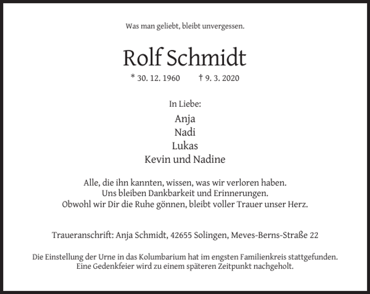 <p>Was man geliebt, bleibt unvergessen.</p><p>Rolf Schmidt<br />* 30. 12. 1960</p><p>† 9. 3. 2020</p><p>In Liebe:</p><p>Anja<br />Nadi<br />Lukas<br />Kevin und Nadine<br />Alle, die ihn kannten, wissen, was wir verloren haben.<br />Uns bleiben Dankbarkeit und Erinnerungen.<br />Obwohl wir Dir die Ruhe gönnen, bleibt voller Trauer unser Herz.</p><p>Traueranschrift: Anja Schmidt, 42655 Solingen, Meves-Berns-Straße 22<br />Die Einstellung der Urne in das Kolumbarium hat im engsten Familienkreis stattgefunden.<br />Eine Gedenkfeier wird zu einem späteren Zeitpunkt nachgeholt.</p>