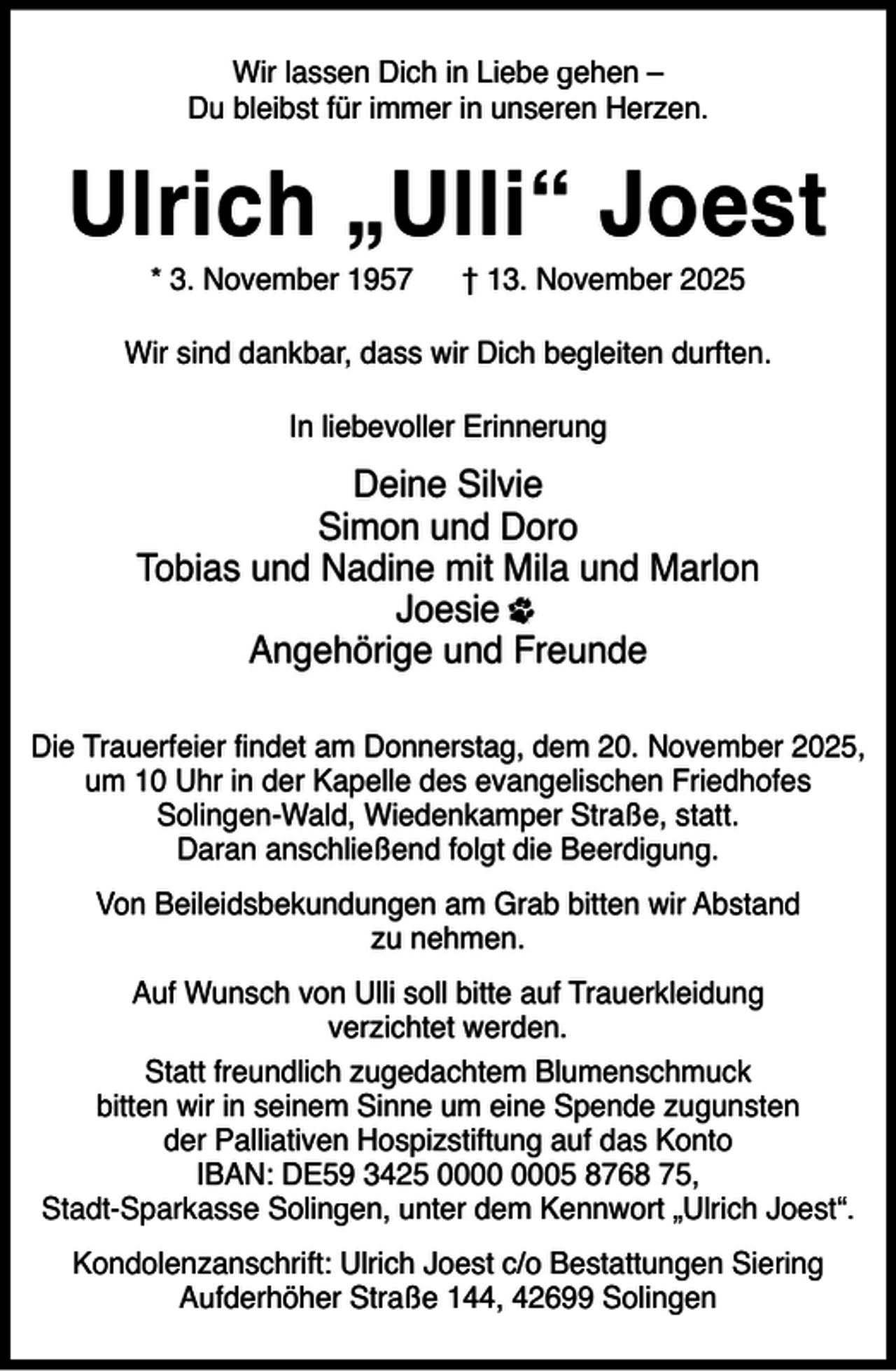 <p>Wir lassen Dich in Liebe gehen –<br />Du bleibst für immer in unseren Herzen.</p><p>Ulrich „Ulli“ Joest<br />* 3. November 1957</p><p>† 13. November 2025</p><p>Wir sind dankbar, dass wir Dich begleiten durften.<br />In liebevoller Erinnerung</p><p>Deine Silvie<br />Simon und Doro<br />Tobias und Nadine mit Mila und Marlon<br />Joesie<br />Angehörige und Freunde<br />Die Trauerfeier findet am Donnerstag, dem 20. November 2025,<br />um 10 Uhr in der Kapelle des evangelischen Friedhofes<br />Solingen-Wald, Wiedenkamper Straße, statt.<br />Daran anschließend folgt die Beerdigung.<br />Von Beileidsbekundungen am Grab bitten wir Abstand<br />zu nehmen.<br />Auf Wunsch von Ulli soll bitte auf Trauerkleidung<br />verzichtet werden.<br />Statt freundlich zugedachtem Blumenschmuck<br />bitten wir in seinem Sinne um eine Spende zugunsten<br />der Palliativen Hospizstiftung auf das Konto<br />IBAN: DE59 3425 05 8768 75,<br />Stadt-Sparkasse Solingen, unter dem Kennwort „Ulrich Joest“.<br />Kondolenzanschrift: Ulrich Joest c/o Bestattungen Siering<br />Aufderhöher Straße 144, 42699 Solingen</p>