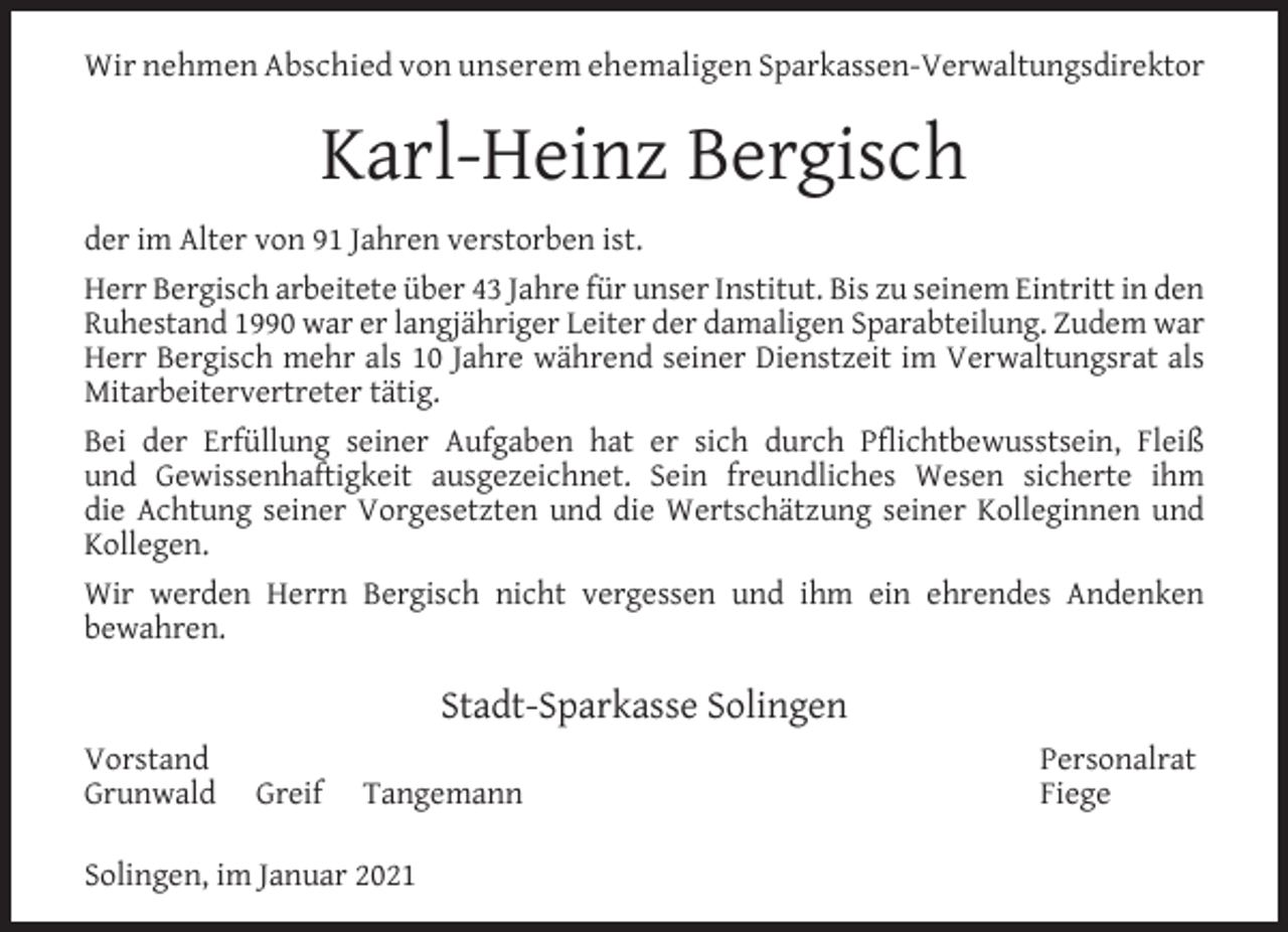 <p>Wir nehmen Abschied von unserem ehemaligen Sparkassen-Verwaltungsdirektor</p><p>Karl-Heinz Bergisch<br />der im Alter von 91 Jahren verstorben ist.<br />Herr Bergisch arbeitete über 43 Jahre für unser Institut. Bis zu seinem Eintritt in den<br />Ruhestand 1990 war er langjähriger Leiter der damaligen Sparabteilung. Zudem war<br />Herr Bergisch mehr als 10 Jahre während seiner Dienstzeit im Verwaltungsrat als<br />Mitarbeitervertreter tätig.<br />Bei der Erfüllung seiner Aufgaben hat er sich durch Pﬂichtbewusstsein, Fleiß<br />und Gewissenhaftigkeit ausgezeichnet. Sein freundliches Wesen sicherte ihm<br />die Achtung seiner Vorgesetzten und die Wertschätzung seiner Kolleginnen und<br />Kollegen.<br />Wir werden Herrn Bergisch nicht vergessen und ihm ein ehrendes Andenken<br />bewahren.</p><p>Stadt-Sparkasse Solingen<br />Vorstand<br />Grunwald</p><p>Greif</p><p>Tangemann</p><p>Solingen, im Januar 2021</p><p>Personalrat<br />Fiege</p>