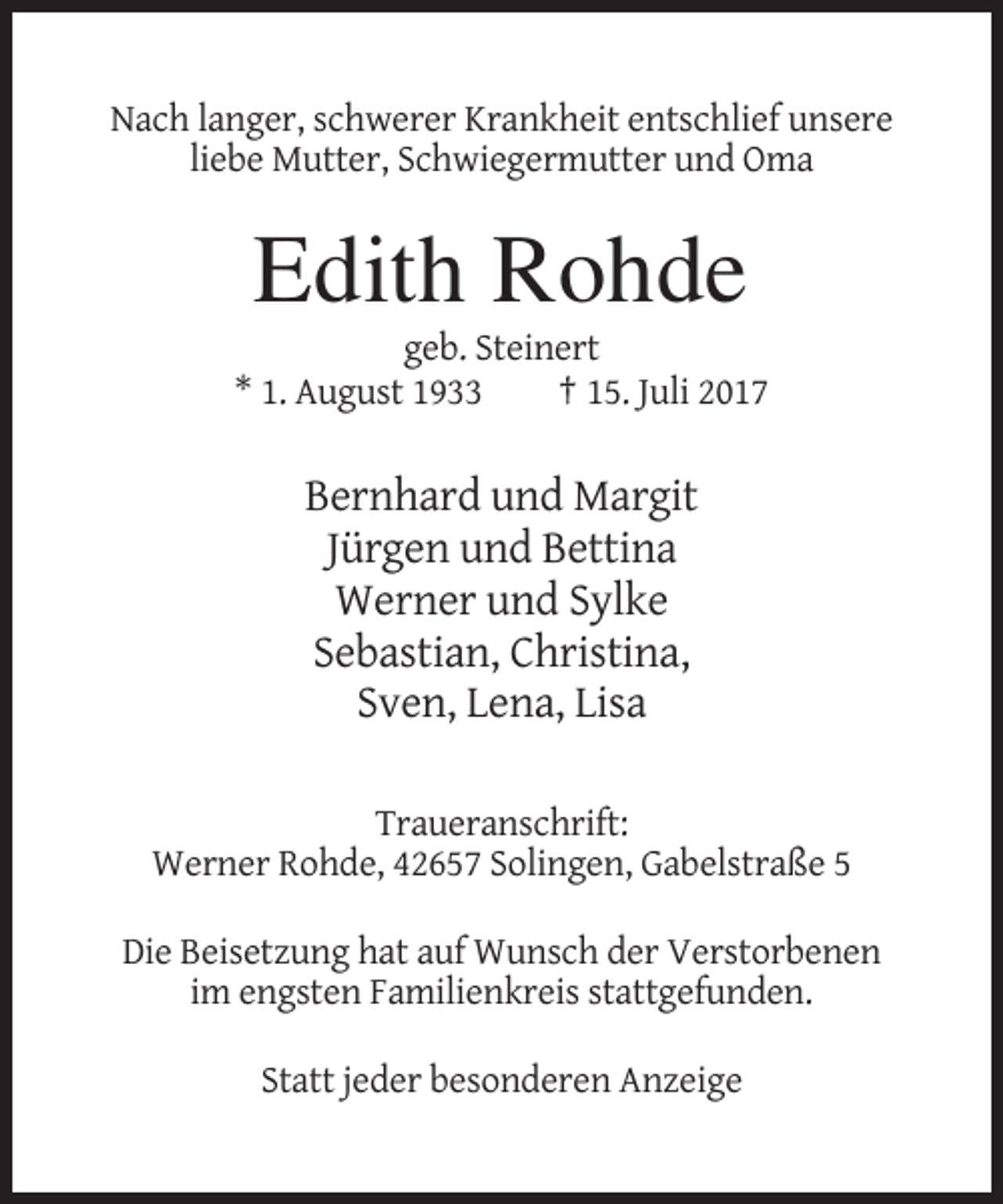 <p>Nach langer, schwerer Krankheit entschlief unsere<br />liebe Mutter, Schwiegermutter und Oma</p><p>Edith Rohde<br />geb. Steinert<br />* 1. August 1933<br />† 15. Juli 2017</p><p>Bernhard und Margit<br />Jürgen und Bettina<br />Werner und Sylke<br />Sebastian, Christina,<br />Sven, Lena, Lisa<br />Traueranschrift:<br />Werner Rohde, 42657 Solingen, Gabelstraße 5<br />Die Beisetzung hat auf Wunsch der Verstorbenen<br />im engsten Familienkreis stattgefunden.<br />Statt jeder besonderen Anzeige</p>