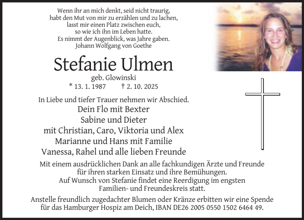 <p>Wenn ihr an mich denkt, seid nicht traurig,<br />habt den Mut von mir zu erzählen und zu lachen,<br />lasst mir einen Platz zwischen euch,<br />so wie ich ihn im Leben hatte.<br />Es nimmt der Augenblick, was Jahre gaben.<br />Johann Wolfgang von Goethe</p><p>Stefanie Ulmen<br />geb. Glowinski<br />* 13. 1. 1987<br />† 2. 10. 2025<br />In Liebe und tiefer Trauer nehmen wir Abschied.</p><p>Dein Flo mit Bexter<br />Sabine und Dieter<br />mit Christian, Caro, Viktoria und Alex<br />Marianne und Hans mit Familie<br />Vanessa, Rahel und alle lieben Freunde<br />Mit einem ausdrücklichen Dank an alle fachkundigen Ärzte und Freunde<br />für ihren starken Einsatz und ihre Bemühungen.<br />Auf Wunsch von Stefanie findet eine Reerdigung im engsten<br />Familien- und Freundeskreis statt.<br />Anstelle freundlich zugedachter Blumen oder Kränze erbitten wir eine Spende<br />für das Hamburger Hospiz am Deich, IBAN DE26 2050 1502 6469.</p>