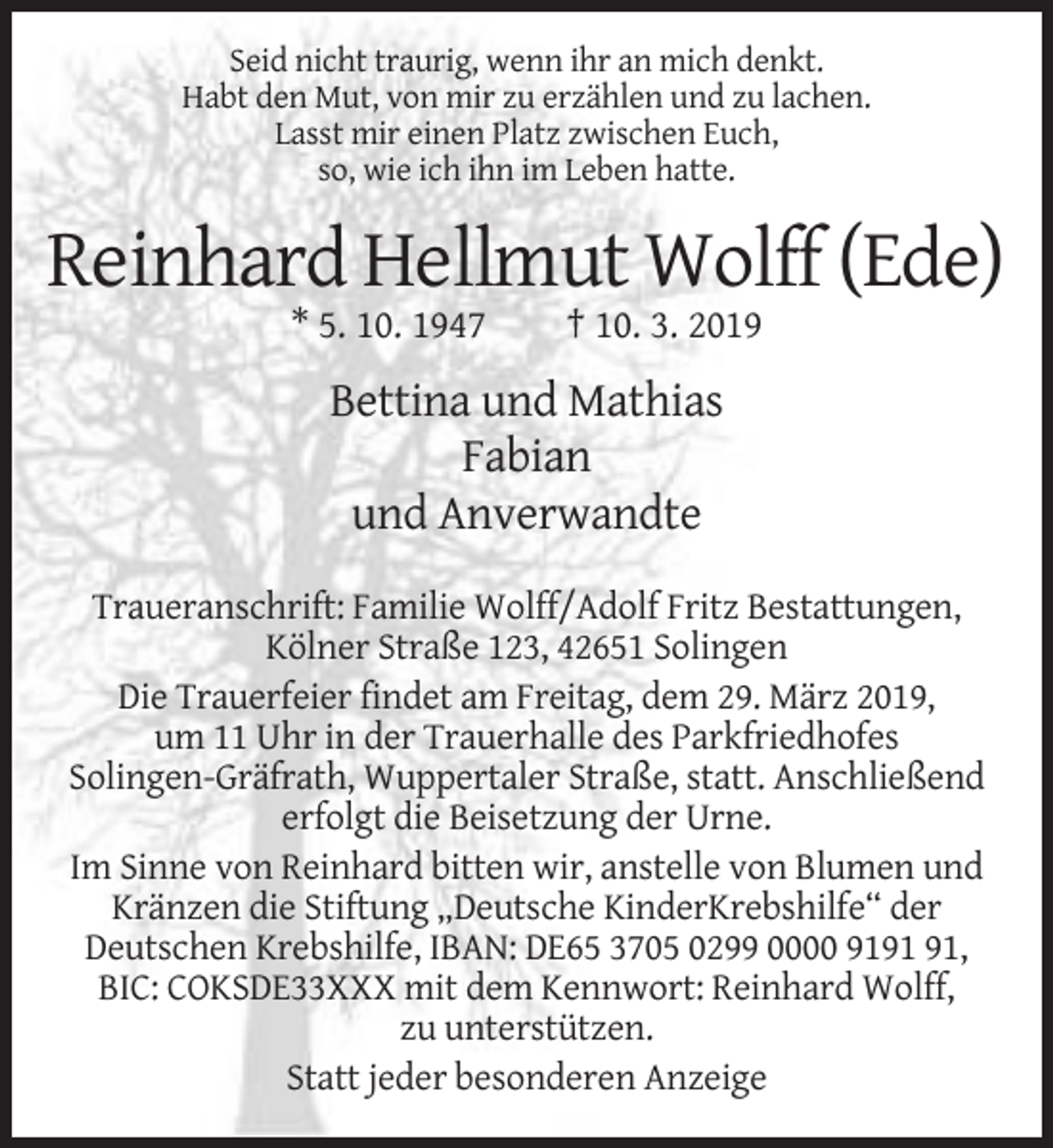 <p>Seid nicht traurig, wenn ihr an mich denkt.<br />Habt den Mut, von mir zu erzählen und zu lachen.<br />Lasst mir einen Platz zwischen Euch,<br />so, wie ich ihn im Leben hatte.</p><p>Reinhard Hellmut Wolff (Ede)<br />* 5. 10. 1947</p><p>† 10. 3. 2019</p><p>Bettina und Mathias<br />Fabian<br />und Anverwandte<br />Traueranschrift: Familie Wolff/Adolf Fritz Bestattungen,<br />Kölner Straße 123, 42651 Solingen<br />Die Trauerfeier findet am Freitag, dem 29. März 2019,<br />um 11 Uhr in der Trauerhalle des Parkfriedhofes<br />Solingen-Gräfrath, Wuppertaler Straße, statt. Anschließend<br />erfolgt die Beisetzung der Urne.<br />Im Sinne von Reinhard bitten wir, anstelle von Blumen und<br />Kränzen die Stiftung „Deutsche KinderKrebshilfe“ der<br />Deutschen Krebshilfe, IBAN: DE65 3705 0299 0000 91,<br />BIC: COKSDE33XXX mit dem Kennwort: Reinhard Wolff,<br />zu unterstützen.<br />Statt jeder besonderen Anzeige</p>