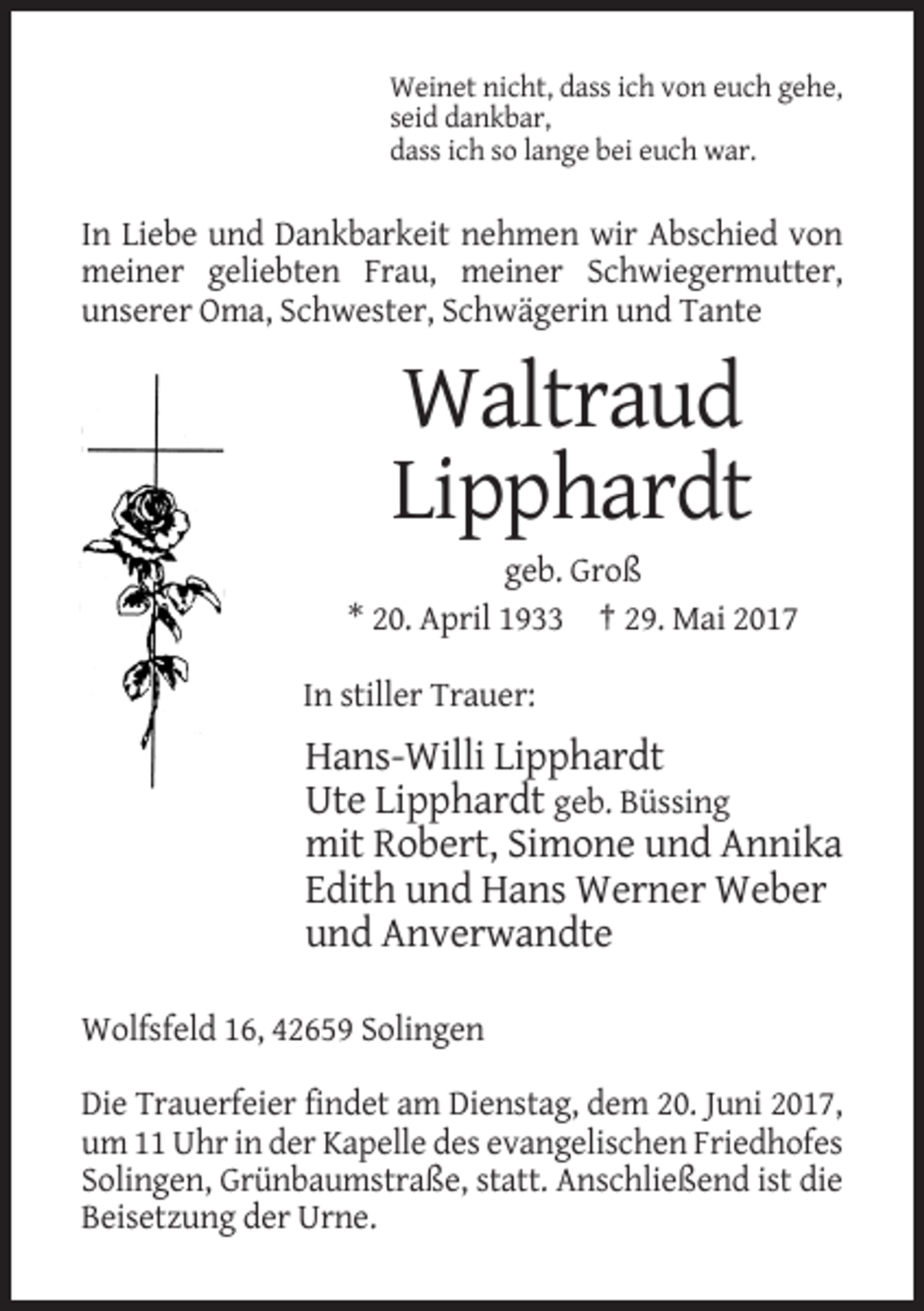 <p>Weinet nicht, dass ich von euch gehe,<br />seid dankbar,<br />dass ich so lange bei euch war.</p><p>In Liebe und Dankbarkeit nehmen wir Abschied von<br />meiner geliebten Frau, meiner Schwiegermutter,<br />unserer Oma, Schwester, Schwägerin und Tante</p><p>Waltraud<br />Lipphardt<br />geb. Groß<br />* 20. April 1933 † 29. Mai 2017<br />In stiller Trauer:</p><p>Hans-Willi Lipphardt<br />Ute Lipphardt geb. Büssing<br />mit Robert, Simone und Annika<br />Edith und Hans Werner Weber<br />und Anverwandte<br />Wolfsfeld 16, 42659 Solingen<br />Die Trauerfeier findet am Dienstag, dem 20. Juni 2017,<br />um 11 Uhr in der Kapelle des evangelischen Friedhofes<br />Solingen, Grünbaumstraße, statt. Anschließend ist die<br />Beisetzung der Urne.</p>