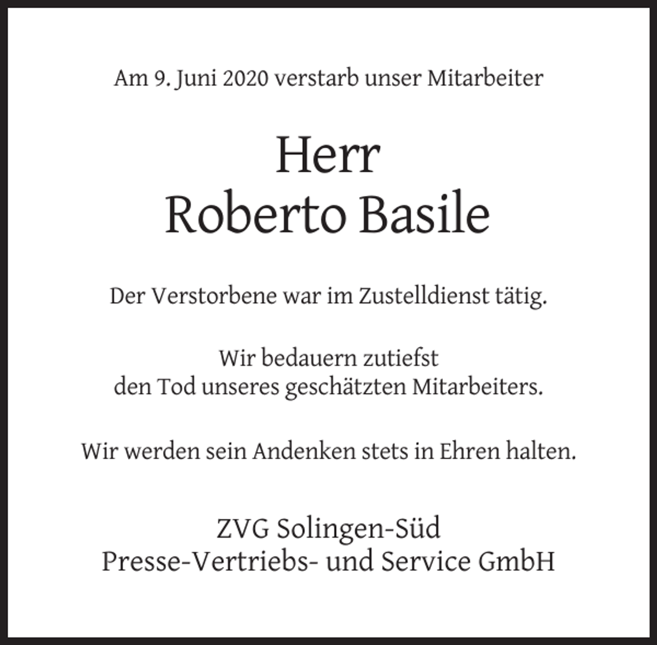 <p>Am 9. Juni 2020 verstarb unser Mitarbeiter</p><p>Herr<br />Roberto Basile<br />Der Verstorbene war im Zustelldienst tätig.<br />Wir bedauern zutiefst<br />den Tod unseres geschätzten Mitarbeiters.<br />Wir werden sein Andenken stets in Ehren halten.</p><p>ZVG Solingen-Süd<br />Presse-Vertriebs- und Service GmbH</p>
