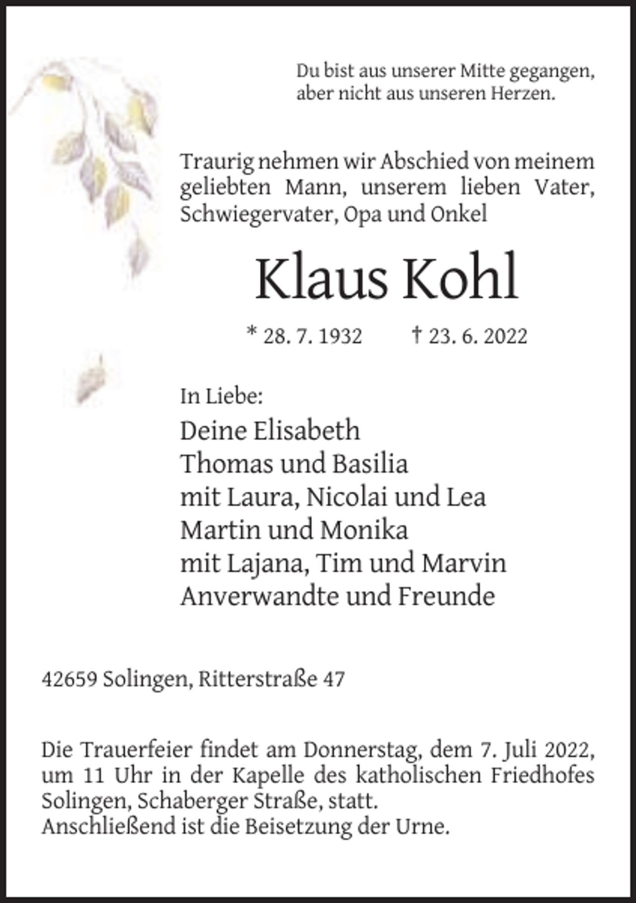 <p>Du bist aus unserer Mitte gegangen,<br />aber nicht aus unseren Herzen.</p><p>Traurig nehmen wir Abschied von meinem<br />geliebten Mann, unserem lieben Vater,<br />Schwiegervater, Opa und Onkel</p><p>Klaus Kohl<br />* 28. 7. 1932</p><p>† 23. 6. 2022</p><p>In Liebe:</p><p>Deine Elisabeth<br />Thomas und Basilia<br />mit Laura, Nicolai und Lea<br />Martin und Monika<br />mit Lajana, Tim und Marvin<br />Anverwandte und Freunde<br />42659 Solingen, Ritterstraße 47</p><p>Die Trauerfeier findet am Donnerstag, dem 7. Juli 2022,<br />um 11 Uhr in der Kapelle des katholischen Friedhofes<br />Solingen, Schaberger Straße, statt.<br />Anschließend ist die Beisetzung der Urne.</p>
