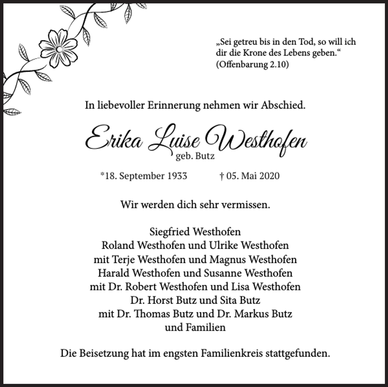<p>„Sei getreu bis in den Tod, so will ich<br />dir die Krone des Lebens geben.“<br />(Offenbarung 2.10)</p><p>In liebevoller Erinnerung nehmen wir Abschied.</p><p>Erika Luise Westhofen<br />geb. Butz</p><p>*18. September 1933</p><p>† 05. Mai 2020</p><p>Wir werden dich sehr vermissen.<br />Siegfried Westhofen<br />Roland Westhofen und Ulrike Westhofen<br />mit Terje Westhofen und Magnus Westhofen<br />Harald Westhofen und Susanne Westhofen<br />mit Dr. Robert Westhofen und Lisa Westhofen<br />Dr. Horst Butz und Sita Butz<br />mit Dr. Thomas Butz und Dr. Markus Butz<br />und Familien<br />Die Beisetzung hat im engsten Familienkreis stattgefunden.</p>