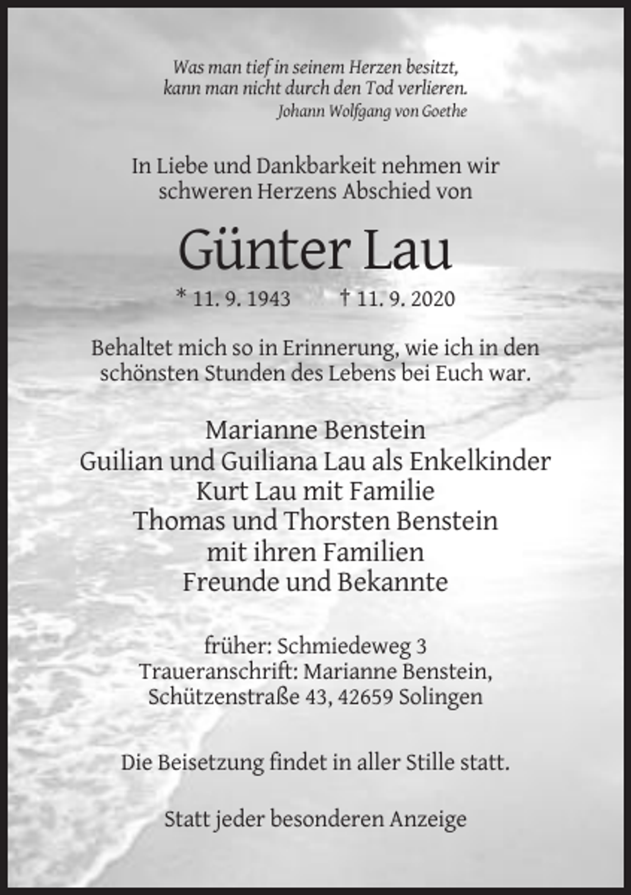 <p>Was man tief in seinem Herzen besitzt,<br />kann man nicht durch den Tod verlieren.<br />Johann Wolfgang von Goethe</p><p>In Liebe und Dankbarkeit nehmen wir<br />schweren Herzens Abschied von</p><p>Günter Lau<br />* 11. 9. 1943</p><p>† 11. 9. 2020</p><p>Behaltet mich so in Erinnerung, wie ich in den<br />schönsten Stunden des Lebens bei Euch war.</p><p>Marianne Benstein<br />Guilian und Guiliana Lau als Enkelkinder<br />Kurt Lau mit Familie<br />Thomas und Thorsten Benstein<br />mit ihren Familien<br />Freunde und Bekannte<br />früher: Schmiedeweg 3<br />Traueranschrift: Marianne Benstein,<br />Schützenstraße 43, 42659 Solingen<br />Die Beisetzung findet in aller Stille statt.<br />Statt jeder besonderen Anzeige</p>