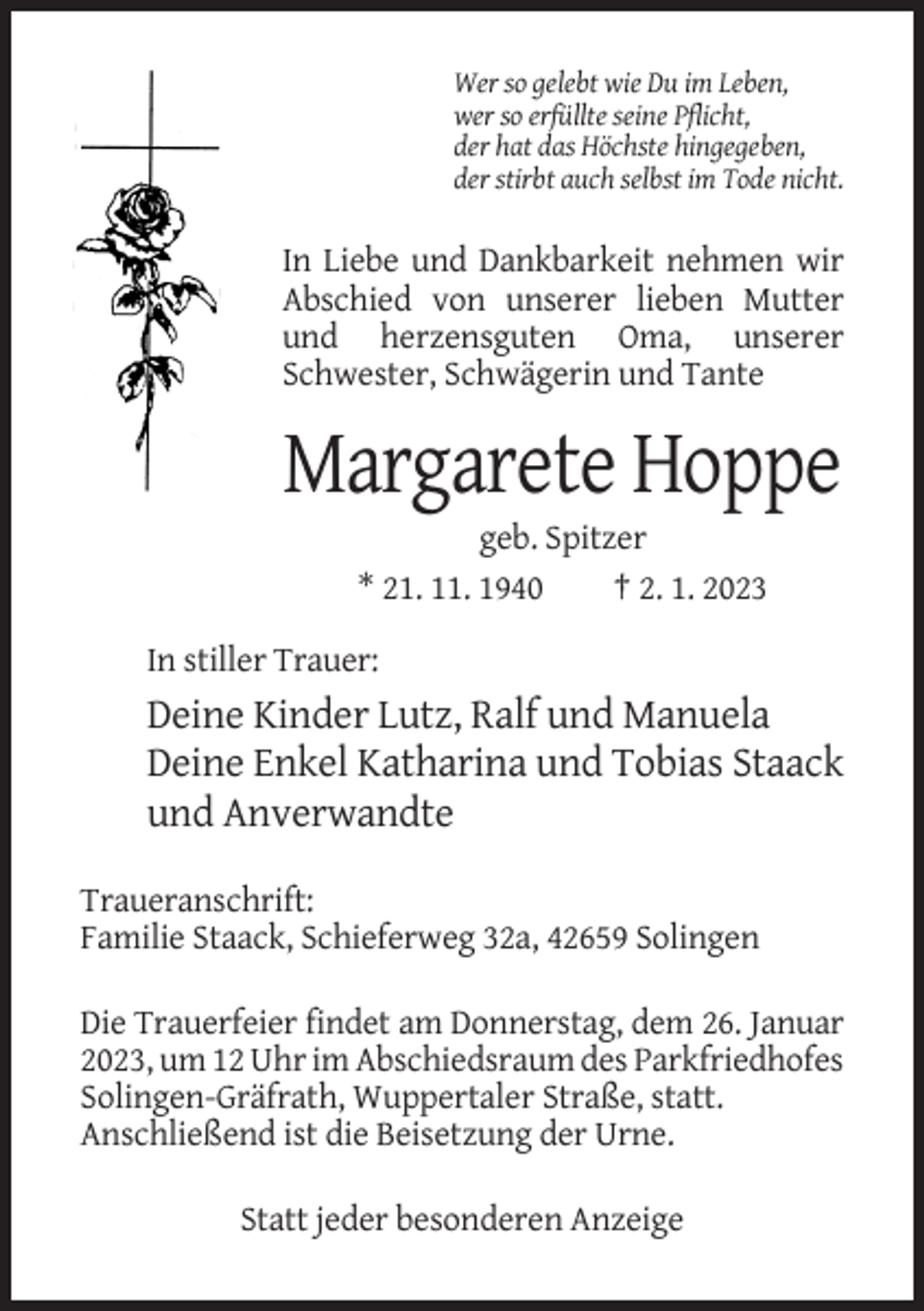 <p>Wer so gelebt wie Du im Leben,<br />wer so erfüllte seine Pflicht,<br />der hat das Höchste hingegeben,<br />der stirbt auch selbst im Tode nicht.</p><p>In Liebe und Dankbarkeit nehmen wir<br />Abschied von unserer lieben Mutter<br />und herzensguten Oma, unserer<br />Schwester, Schwägerin und Tante</p><p>Margarete Hoppe<br />geb. Spitzer<br />* 21. 11. 1940<br />† 2. 1. 2023<br />In stiller Trauer:</p><p>Deine Kinder Lutz, Ralf und Manuela<br />Deine Enkel Katharina und Tobias Staack<br />und Anverwandte<br />Traueranschrift:<br />Familie Staack, Schieferweg 32a, 42659 Solingen<br />Die Trauerfeier findet am Donnerstag, dem 26. Januar<br />2023, um 12 Uhr im Abschiedsraum des Parkfriedhofes<br />Solingen-Gräfrath, Wuppertaler Straße, statt.<br />Anschließend ist die Beisetzung der Urne.<br />Statt jeder besonderen Anzeige</p>