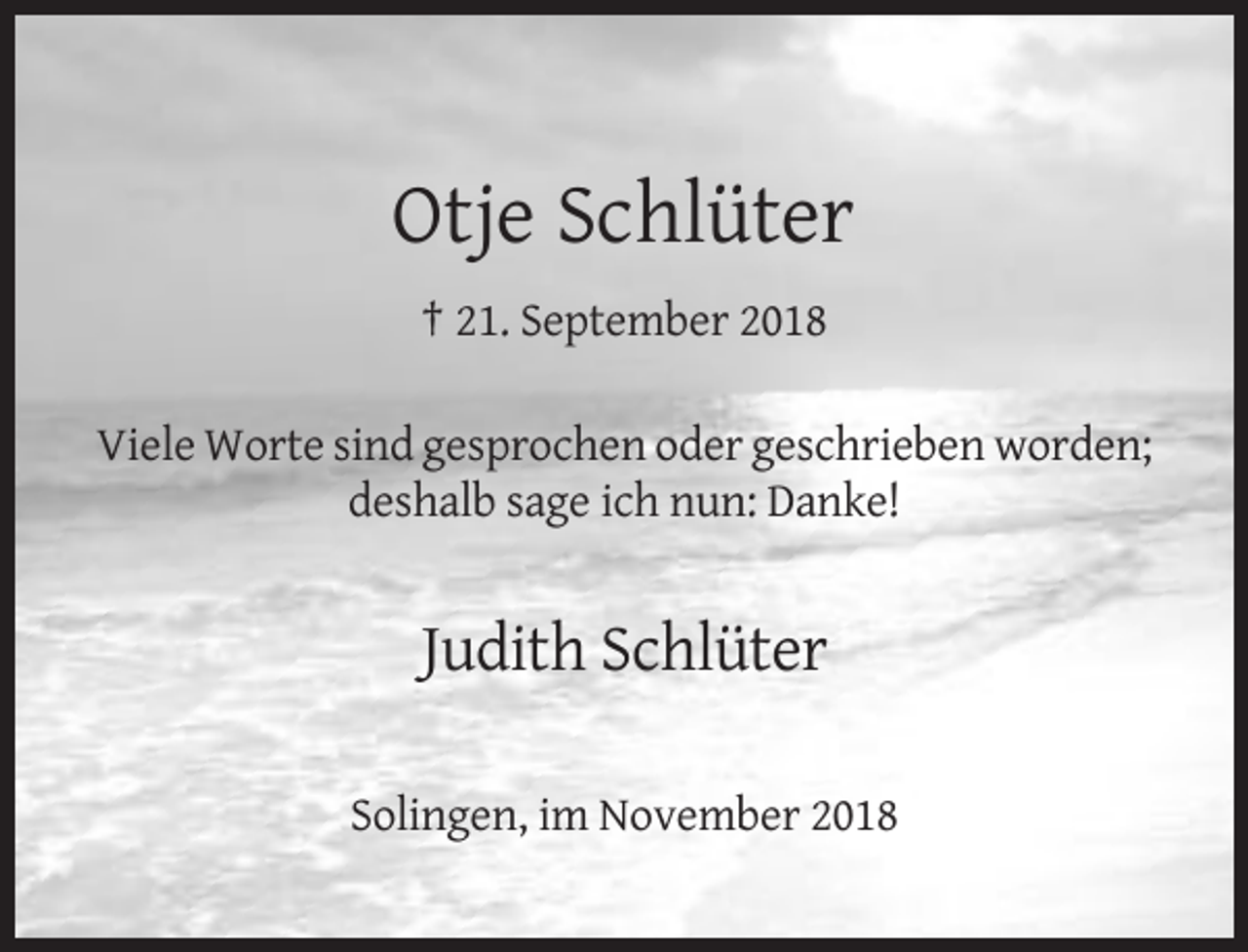<p>Otje Schlüter<br />† 21. September 2018<br />Viele Worte sind gesprochen oder geschrieben worden;<br />deshalb sage ich nun: Danke!</p><p>Judith Schlüter<br />Solingen, im November 2018</p>
