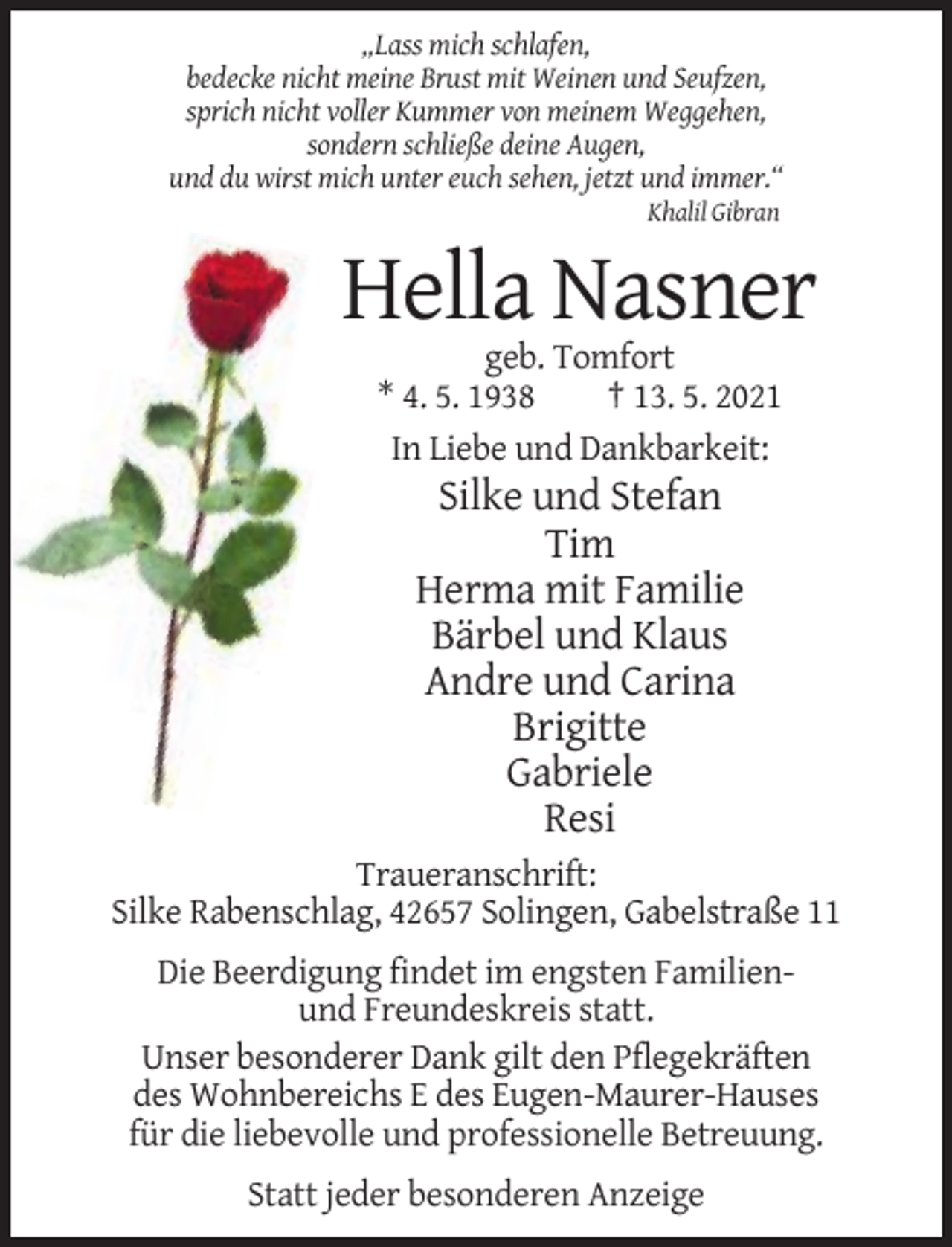 <p>„Lass mich schlafen,<br />bedecke nicht meine Brust mit Weinen und Seufzen,<br />sprich nicht voller Kummer von meinem Weggehen,<br />sondern schließe deine Augen,<br />und du wirst mich unter euch sehen, jetzt und immer.“<br />Khalil Gibran</p><p>Hella Nasner<br />geb. Tomfort<br />* 4. 5. 1938<br />† 13. 5. 2021<br />In Liebe und Dankbarkeit:</p><p>Silke und Stefan<br />Tim<br />Herma mit Familie<br />Bärbel und Klaus<br />Andre und Carina<br />Brigitte<br />Gabriele<br />Resi<br />Traueranschrift:<br />Silke Rabenschlag, 42657 Solingen, Gabelstraße 11<br />Die Beerdigung findet im engsten Familienund Freundeskreis statt.<br />Unser besonderer Dank gilt den Pflegekräften<br />des Wohnbereichs E des Eugen-Maurer-Hauses<br />für die liebevolle und professionelle Betreuung.<br />Statt jeder besonderen Anzeige</p>