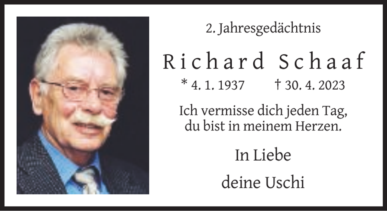 <p>2. Jahresgedächtnis</p><p>Richard Schaaf<br />* 4. 1. 1937</p><p>† 30. 4. 2023</p><p>Ich vermisse dich jeden Tag,<br />du bist in meinem Herzen.</p><p>In Liebe<br />deine Uschi</p>