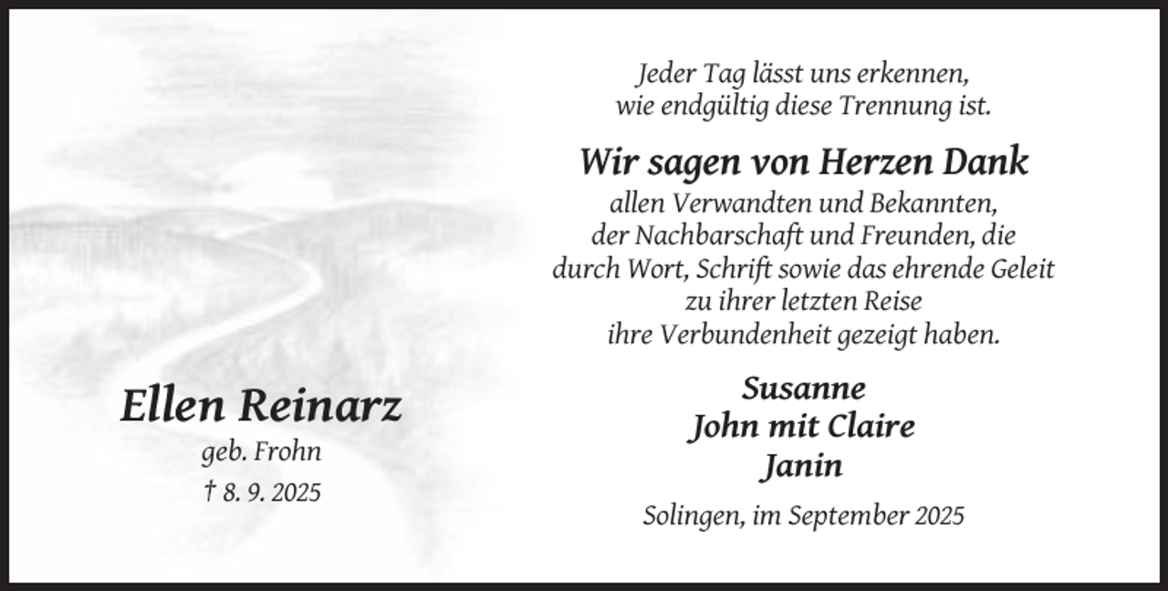 <p>Jeder Tag lässt uns erkennen,<br />wie endgültig diese Trennung ist.</p><p>Wir sagen von Herzen Dank<br />allen Verwandten und Bekannten,<br />der Nachbarschaft und Freunden, die<br />durch Wort, Schrift sowie das ehrende Geleit<br />zu ihrer letzten Reise<br />ihre Verbundenheit gezeigt haben.</p><p>Ellen Reinarz<br />geb. Frohn<br />† 8. 9. 2025</p><p>Susanne<br />John mit Claire<br />Janin<br />Solingen, im September 2025</p>
