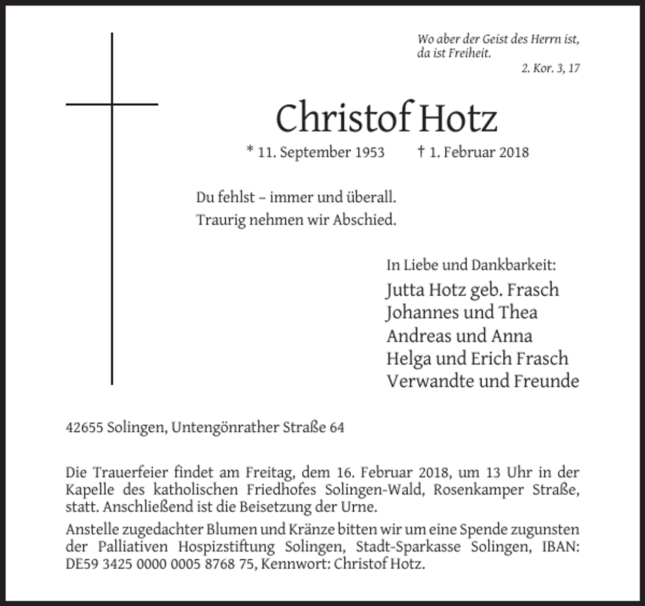 <p>Wo aber der Geist des Herrn ist,<br />da ist Freiheit.<br />2. Kor. 3, 17</p><p>Christof Hotz<br />* 11. September 1953</p><p>† 1. Februar 2018</p><p>Du fehlst – immer und überall.<br />Traurig nehmen wir Abschied.<br />In Liebe und Dankbarkeit:</p><p>Jutta Hotz geb. Frasch<br />Johannes und Thea<br />Andreas und Anna<br />Helga und Erich Frasch<br />Verwandte und Freunde<br />42655 Solingen, Untengönrather Straße 64<br />Die Trauerfeier findet am Freitag, dem 16. Februar 2018, um 13 Uhr in der<br />Kapelle des katholischen Friedhofes Solingen-Wald, Rosenkamper Straße,<br />statt. Anschließend ist die Beisetzung der Urne.<br />Anstelle zugedachter Blumen und Kränze bitten wir um eine Spende zugunsten<br />der Palliativen Hospizstiftung Solingen, Stadt-Sparkasse Solingen, IBAN:<br />DE59 3425 05 8768 75, Kennwort: Christof Hotz.</p>