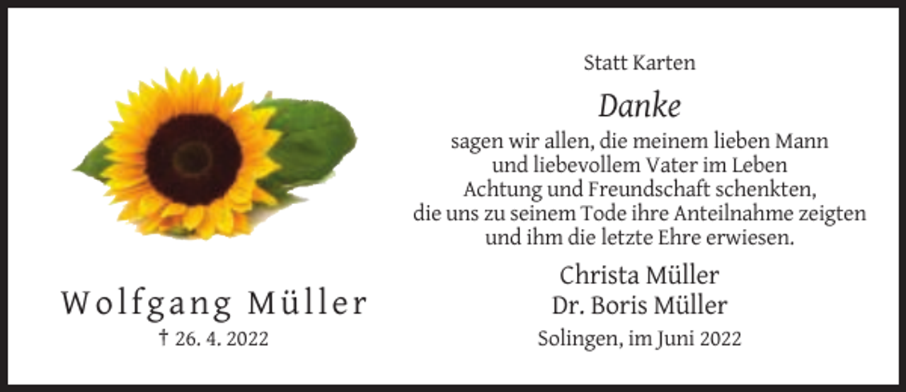 <p>Statt Karten</p><p>Danke<br />sagen wir allen, die meinem lieben Mann<br />und liebevollem Vater im Leben<br />Achtung und Freundschaft schenkten,<br />die uns zu seinem Tode ihre Anteilnahme zeigten<br />und ihm die letzte Ehre erwiesen.</p><p>Wolfgang Müller</p><p>Christa Müller<br />Dr. Boris Müller</p><p>† 26. 4. 2022</p><p>Solingen, im Juni 2022</p>