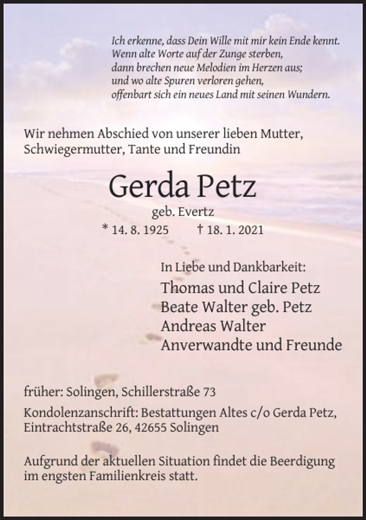 <p>Ich erkenne, dass Dein Wille mit mir kein Ende kennt.<br />Wenn alte Worte auf der Zunge sterben,<br />dann brechen neue Melodien im Herzen aus;<br />und wo alte Spuren verloren gehen,<br />offenbart sich ein neues Land mit seinen Wundern.</p><p>Wir nehmen Abschied von unserer lieben Mutter,<br />Schwiegermutter, Tante und Freundin</p><p>Gerda Petz<br />geb. Evertz<br />* 14. 8. 1925<br />† 18. 1. 2021<br />In Liebe und Dankbarkeit:</p><p>Thomas und Claire Petz<br />Beate Walter geb. Petz<br />Andreas Walter<br />Anverwandte und Freunde<br />früher: Solingen, Schillerstraße 73<br />Kondolenzanschrift: Bestattungen Altes c/o Gerda Petz,<br />Eintrachtstraße 26, 42655 Solingen<br />Aufgrund der aktuellen Situation findet die Beerdigung<br />im engsten Familienkreis statt.</p>