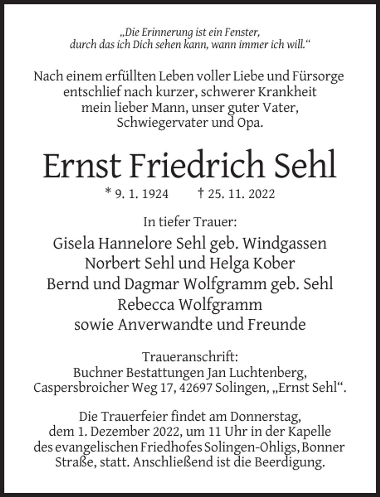<p>„Die Erinnerung ist ein Fenster,<br />durch das ich Dich sehen kann, wann immer ich will.“</p><p>Nach einem erfüllten Leben voller Liebe und Fürsorge<br />entschlief nach kurzer, schwerer Krankheit<br />mein lieber Mann, unser guter Vater,<br />Schwiegervater und Opa.</p><p>Ernst Friedrich Sehl<br />* 9. 1. 1924</p><p>† 25. 11. 2022</p><p>In tiefer Trauer:</p><p>Gisela Hannelore Sehl geb. Windgassen<br />Norbert Sehl und Helga Kober<br />Bernd und Dagmar Wolfgramm geb. Sehl<br />Rebecca Wolfgramm<br />sowie Anverwandte und Freunde<br />Traueranschrift:<br />Buchner Bestattungen Jan Luchtenberg,<br />Caspersbroicher Weg 17, 42697 Solingen, „Ernst Sehl“.<br />Die Trauerfeier findet am Donnerstag,<br />dem 1. Dezember 2022, um 11 Uhr in der Kapelle<br />des evangelischen Friedhofes Solingen-Ohligs, Bonner<br />Straße, statt. Anschließend ist die Beerdigung.</p>