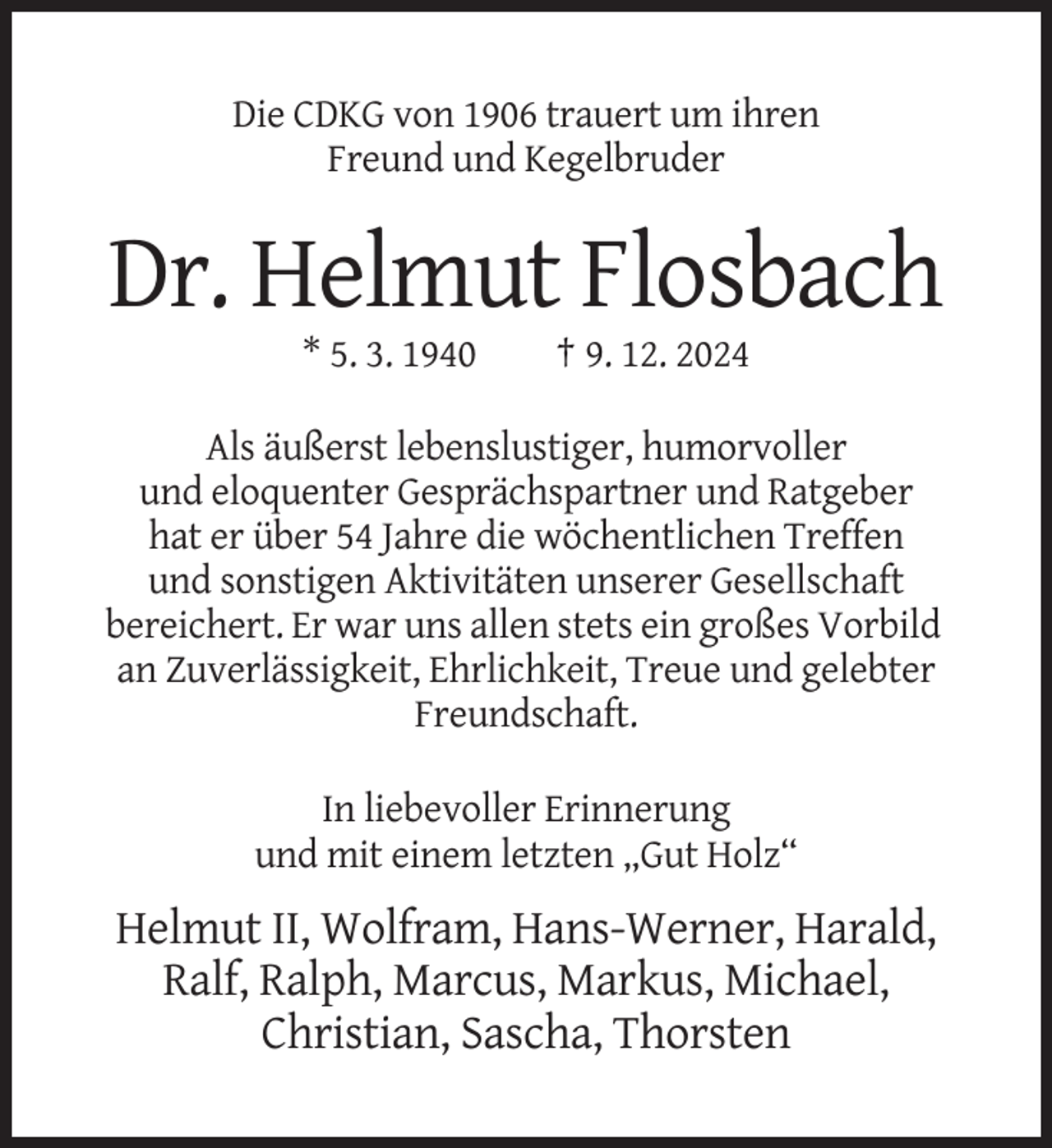 <p>Die CDKG von 1906 trauert um ihren<br />Freund und Kegelbruder</p><p>Dr. Helmut Flosbach<br />* 5. 3. 1940</p><p>† 9. 12. 2024</p><p>Als äußerst lebenslustiger, humorvoller<br />und eloquenter Gesprächspartner und Ratgeber<br />hat er über 54 Jahre die wöchentlichen Treffen<br />und sonstigen Aktivitäten unserer Gesellschaft<br />bereichert. Er war uns allen stets ein großes Vorbild<br />an Zuverlässigkeit, Ehrlichkeit, Treue und gelebter<br />Freundschaft.<br />In liebevoller Erinnerung<br />und mit einem letzten „Gut Holz“</p><p>Helmut II, Wolfram, Hans-Werner, Harald,<br />Ralf, Ralph, Marcus, Markus, Michael,<br />Christian, Sascha, Thorsten</p>