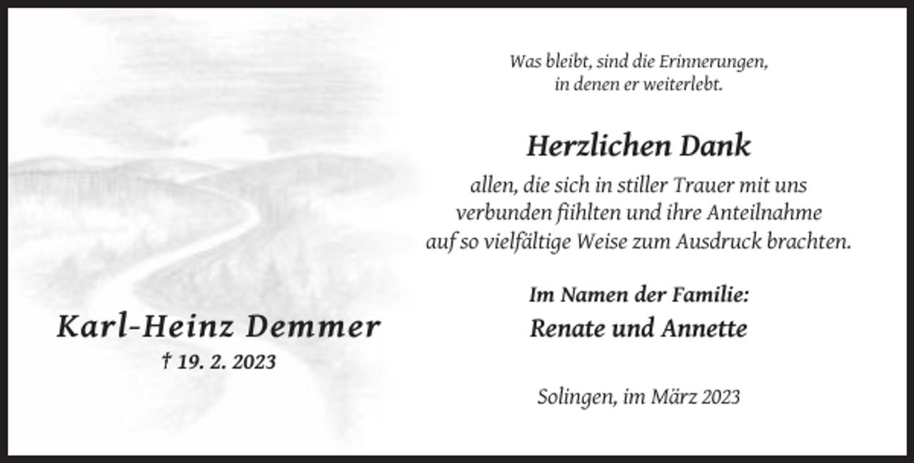 <p>Was bleibt, sind die Erinnerungen,<br />in denen er weiterlebt.</p><p>Herzlichen Dank<br />allen, die sich in stiller Trauer mit uns<br />verbunden fiihlten und ihre Anteilnahme<br />auf so vielfältige Weise zum Ausdruck brachten.<br />Im Namen der Familie:</p><p>Karl-Heinz Demmer</p><p>Renate und Annette</p><p>† 19. 2. 2023<br />Solingen, im März 2023</p>