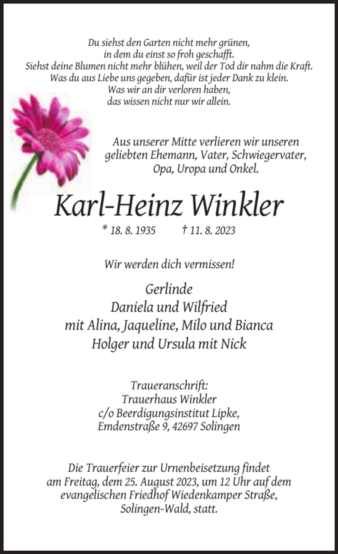 <p>Du siehst den Garten nicht mehr grünen,<br />in dem du einst so froh geschafft.<br />Siehst deine Blumen nicht mehr blühen, weil der Tod dir nahm die Kraft.<br />Was du aus Liebe uns gegeben, dafür ist jeder Dank zu klein.<br />Was wir an dir verloren haben,<br />das wissen nicht nur wir allein.</p><p>Aus unserer Mitte verlieren wir unseren<br />geliebten Ehemann, Vater, Schwiegervater,<br />Opa, Uropa und Onkel.</p><p>Karl-Heinz Winkler<br />* 18. 8. 1935</p><p>† 11. 8. 2023</p><p>Wir werden dich vermissen!</p><p>Gerlinde<br />Daniela und Wilfried<br />mit Alina, Jaqueline, Milo und Bianca<br />Holger und Ursula mit Nick<br />Traueranschrift:<br />Trauerhaus Winkler<br />c/o Beerdigungsinstitut Lipke,<br />Emdenstraße 9, 42697 Solingen</p><p>Die Trauerfeier zur Urnenbeisetzung findet<br />am Freitag, dem 25. August 2023, um 12 Uhr auf dem<br />evangelischen Friedhof Wiedenkamper Straße,<br />Solingen-Wald, statt.</p>