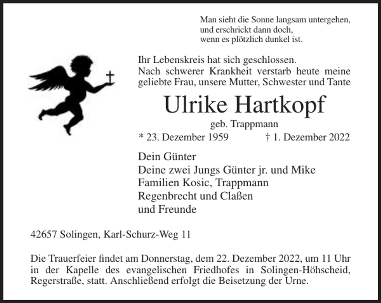 <p>Man sieht die Sonne langsam untergehen,<br />und erschrickt dann doch,<br />wenn es plötzlich dunkel ist.</p><p>Ihr Lebenskreis hat sich geschlossen.<br />Nach schwerer Krankheit verstarb heute meine<br />geliebte Frau, unsere Mutter, Schwester und Tante</p><p>Ulrike Hartkopf<br />geb. Trappmann<br />* 23. Dezember 1959<br />† 1. Dezember 2022</p><p>Dein Günter<br />Deine zwei Jungs Günter jr. und Mike<br />Familien Kosic, Trappmann<br />Regenbrecht und Claßen<br />und Freunde<br />42657 Solingen, Karl-Schurz-Weg 11<br />Die Trauerfeier findet am Donnerstag, dem 22. Dezember 2022, um 11 Uhr<br />in der Kapelle des evangelischen Friedhofes in Solingen-Höhscheid,<br />Regerstraße, statt. Anschließend erfolgt die Beisetzung der Urne.</p>
