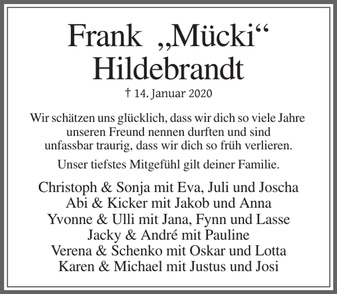 <p>Frank „Mücki“<br />Hildebrandt<br />† 14. Januar 2020<br />Wir schätzen uns glücklich, dass wir dich so viele Jahre<br />unseren Freund nennen durften und sind<br />unfassbar traurig, dass wir dich so früh verlieren.<br />Unser tiefstes Mitgefühl gilt deiner Familie.</p><p>Christoph &amp; Sonja mit Eva, Juli und Joscha<br />Abi &amp; Kicker mit Jakob und Anna<br />Yvonne &amp; Ulli mit Jana, Fynn und Lasse<br />Jacky &amp; André mit Pauline<br />Verena &amp; Schenko mit Oskar und Lotta<br />Karen &amp; Michael mit Justus und Josi</p>