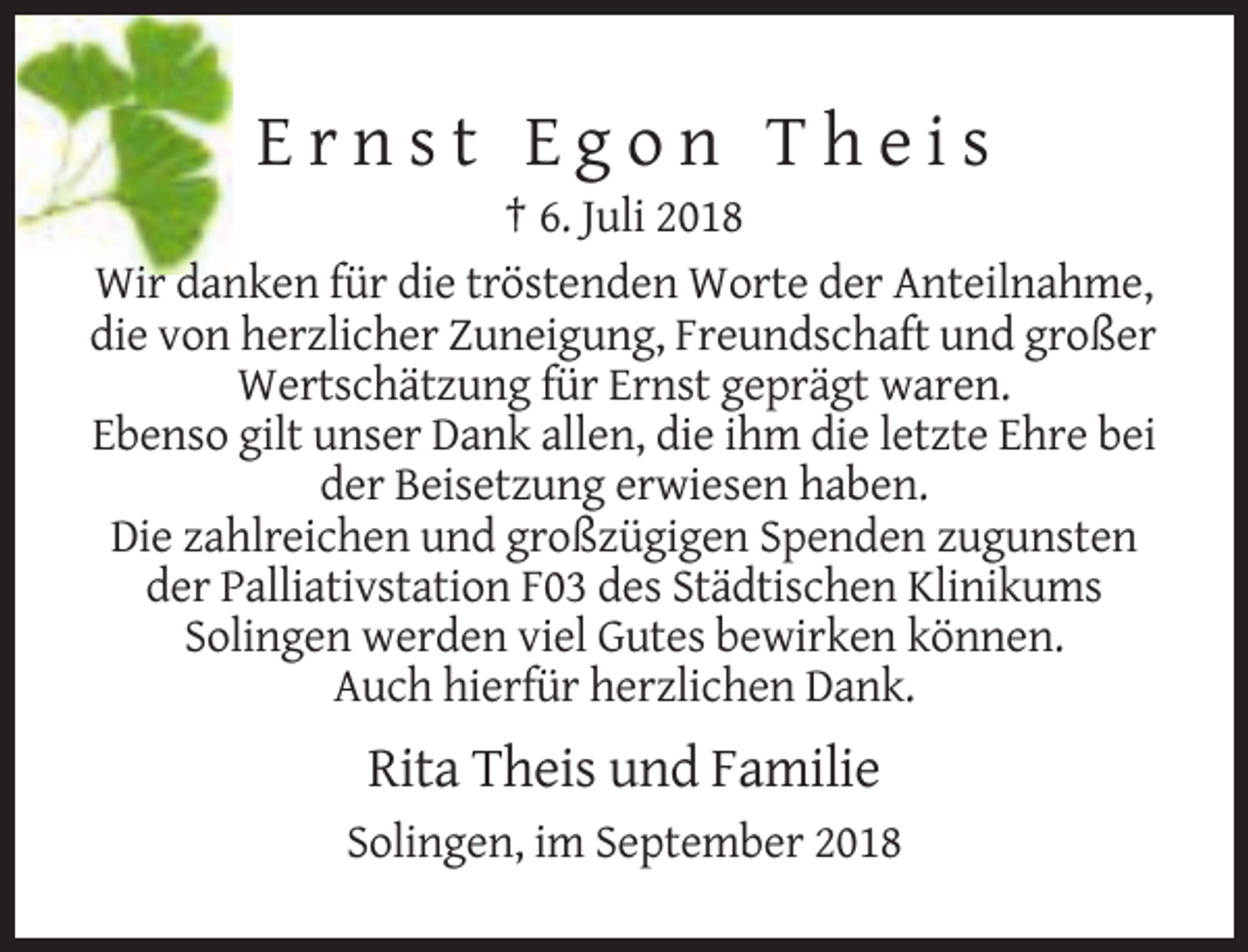<p>Ernst Egon Theis<br />† 6. Juli 2018<br />Wir danken für die tröstenden Worte der Anteilnahme,<br />die von herzlicher Zuneigung, Freundschaft und großer<br />Wertschätzung für Ernst geprägt waren.<br />Ebenso gilt unser Dank allen, die ihm die letzte Ehre bei<br />der Beisetzung erwiesen haben.<br />Die zahlreichen und großzügigen Spenden zugunsten<br />der Palliativstation F03 des Städtischen Klinikums<br />Solingen werden viel Gutes bewirken können.<br />Auch hierfür herzlichen Dank.</p><p>Rita Theis und Familie<br />Solingen, im September 2018</p>
