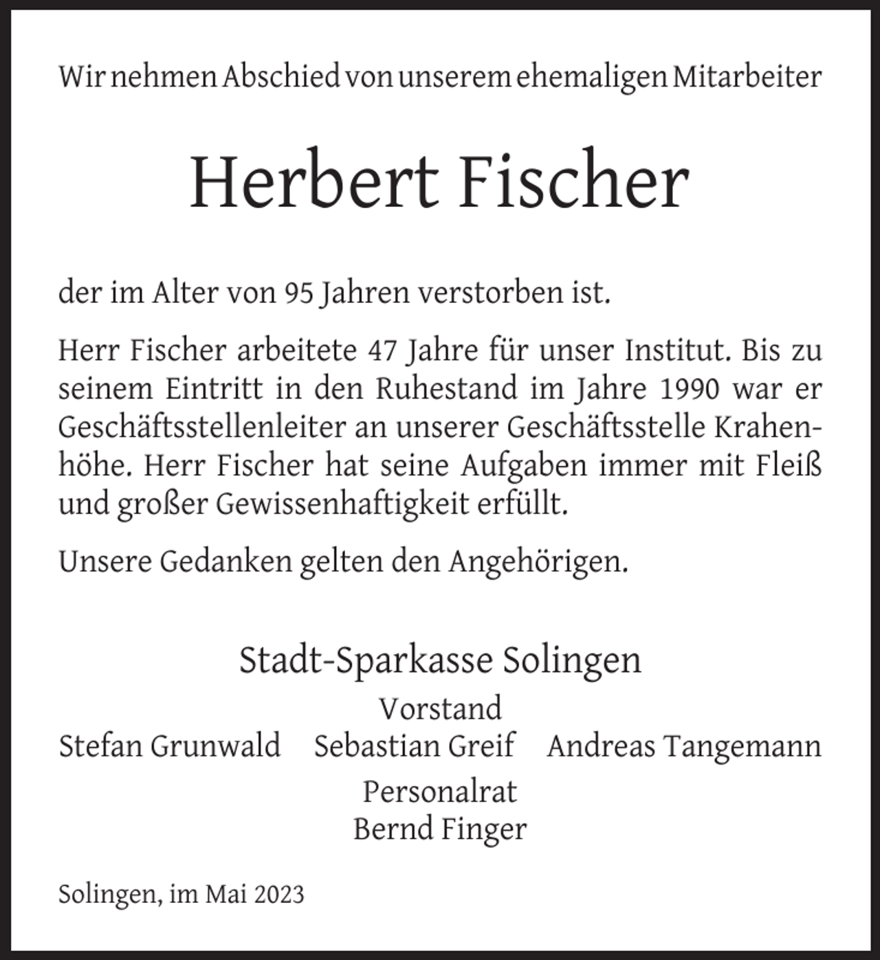 <p>Wir nehmen Abschied von unserem ehemaligen Mitarbeiter</p><p>Herbert Fischer<br />der im Alter von 95 Jahren verstorben ist.<br />Herr Fischer arbeitete 47 Jahre für unser Institut. Bis zu<br />seinem Eintritt in den Ruhestand im Jahre 1990 war er<br />Geschäftsstellenleiter an unserer Geschäftsstelle Krahenhöhe. Herr Fischer hat seine Aufgaben immer mit Fleiß<br />und großer Gewissenhaftigkeit erfüllt.<br />Unsere Gedanken gelten den Angehörigen.</p><p>Stadt-Sparkasse Solingen<br />Vorstand<br />Stefan Grunwald Sebastian Greif Andreas Tangemann<br />Personalrat<br />Bernd Finger<br />Solingen, im Mai 2023</p>