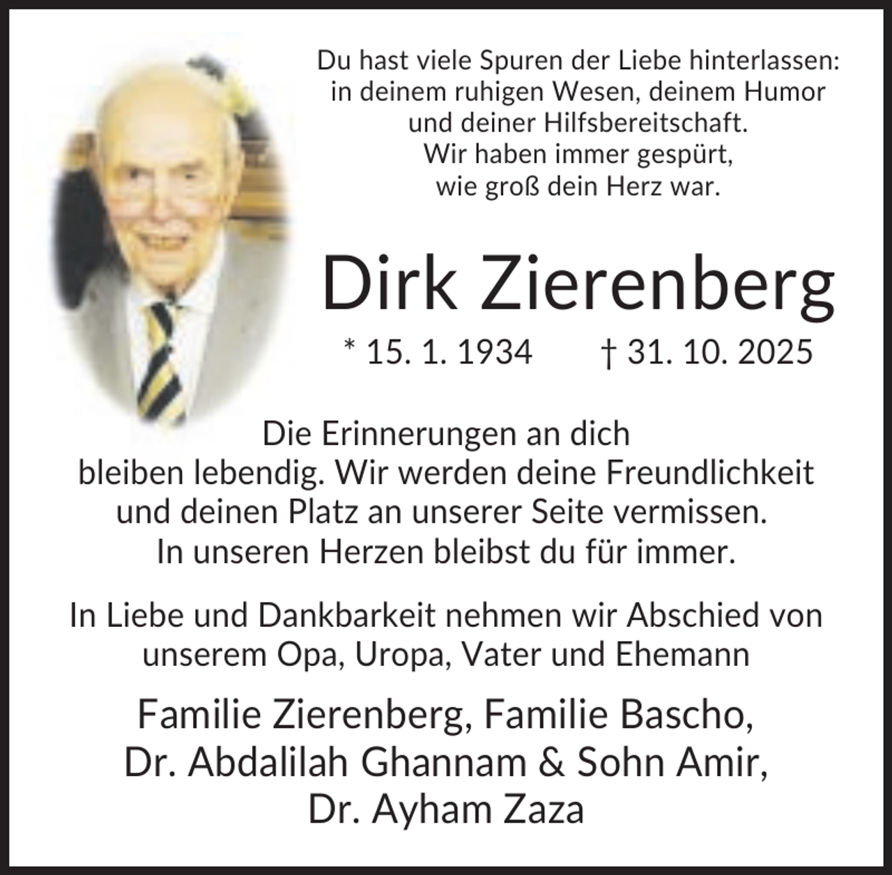 <p>Du hast viele Spuren der Liebe hinterlassen:<br />in deinem ruhigen Wesen, deinem Humor<br />und deiner Hilfsbereitschaft.<br />Wir haben immer gespürt,<br />wie groß dein Herz war.</p><p>Dirk Zierenberg<br />* 15. 1. 1934</p><p>† 31. 10. 2025</p><p>Die Erinnerungen an dich<br />bleiben lebendig. Wir werden deine Freundlichkeit<br />und deinen Platz an unserer Seite vermissen.<br />In unseren Herzen bleibst du für immer.<br />In Liebe und Dankbarkeit nehmen wir Abschied von<br />unserem Opa, Uropa, Vater und Ehemann</p><p>Familie Zierenberg, Familie Bascho,<br />Dr. Abdalilah Ghannam &amp; Sohn Amir,<br />Dr. Ayham Zaza</p>