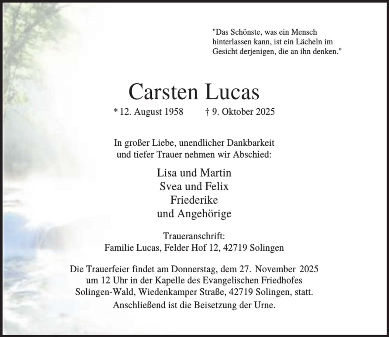 <p>"Das Schönste, was ein Mensch<br />hinterlassen kann, ist ein Lächeln im<br />Gesicht derjenigen, die an ihn denken."</p><p>Carsten Lucas<br />* 12. August 1958</p><p>† 9. Oktober 2025</p><p>In großer Liebe, unendlicher Dankbarkeit<br />und tiefer Trauer nehmen wir Abschied:</p><p>Lisa und Martin<br />Svea und Felix<br />Friederike<br />und Angehörige<br />Traueranschrift:<br />Familie Lucas, Felder Hof 12, 42719 Solingen<br />Die Trauerfeier findet am Donnerstag, dem 27. November 2025<br />um 12 Uhr in der Kapelle des Evangelischen Friedhofes<br />Solingen-Wald, Wiedenkamper Straße, 42719 Solingen, statt.<br />Anschließend ist die Beisetzung der Urne.</p>