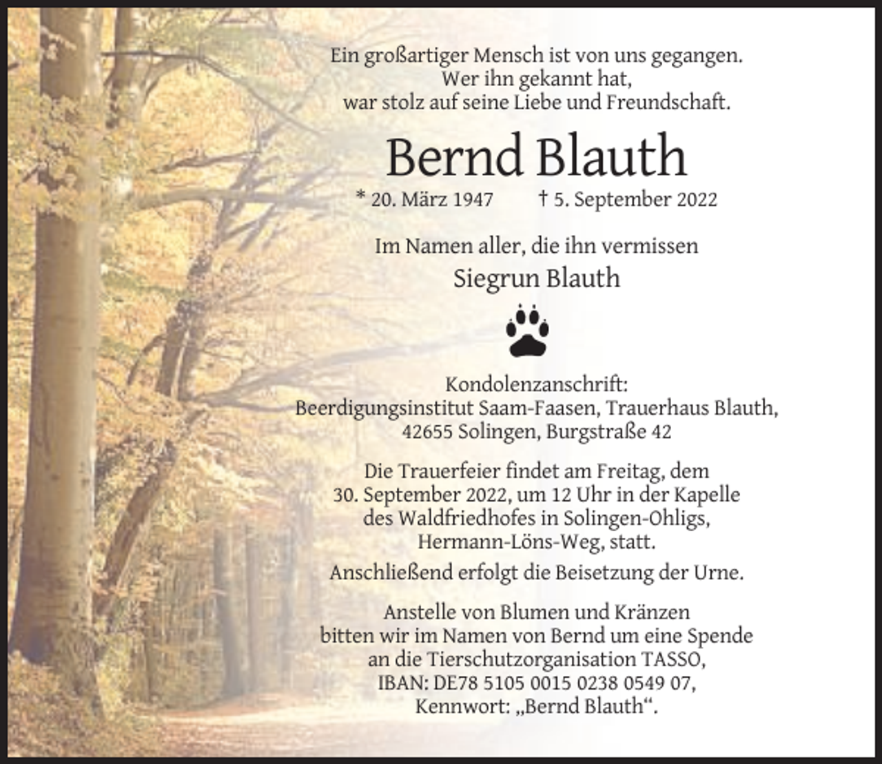 <p>Ein großartiger Mensch ist von uns gegangen.<br />Wer ihn gekannt hat,<br />war stolz auf seine Liebe und Freundschaft.</p><p>Bernd Blauth<br />* 20. März 1947</p><p>† 5. September 2022</p><p>Im Namen aller, die ihn vermissen</p><p>Siegrun Blauth</p><p>Kondolenzanschrift:<br />Beerdigungsinstitut Saam-Faasen, Trauerhaus Blauth,<br />42655 Solingen, Burgstraße 42<br />Die Trauerfeier findet am Freitag, dem<br />30. September 2022, um 12 Uhr in der Kapelle<br />des Waldfriedhofes in Solingen-Ohligs,<br />Hermann-Löns-Weg, statt.<br />Anschließend erfolgt die Beisetzung der Urne.<br />Anstelle von Blumen und Kränzen<br />bitten wir im Namen von Bernd um eine Spende<br />an die Tierschutzorganisation TASSO,<br />IBAN: DE78 5105 0015 0238 0549 07,<br />Kennwort: „Bernd Blauth“.</p>