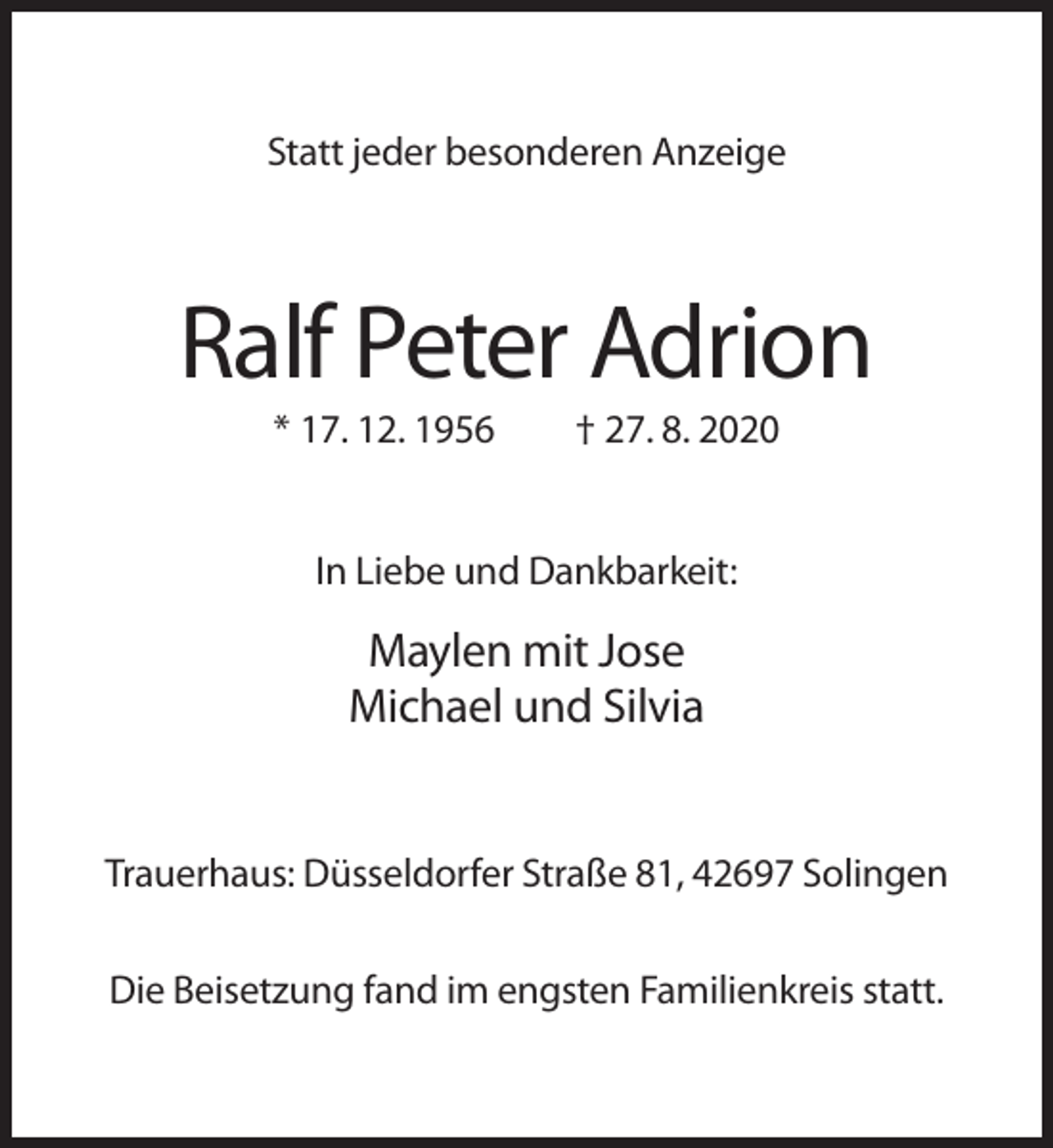 <p>Statt jeder besonderen Anzeige</p><p>Ralf Peter Adrion<br />* 17. 12. 1956</p><p>† 27. 8. 2020</p><p>In Liebe und Dankbarkeit:</p><p>Maylen mit Jose<br />Michael und Silvia</p><p>Trauerhaus: Düsseldorfer Straße 81, 42697 Solingen<br />Die Beisetzung fand im engsten Familienkreis statt.</p>