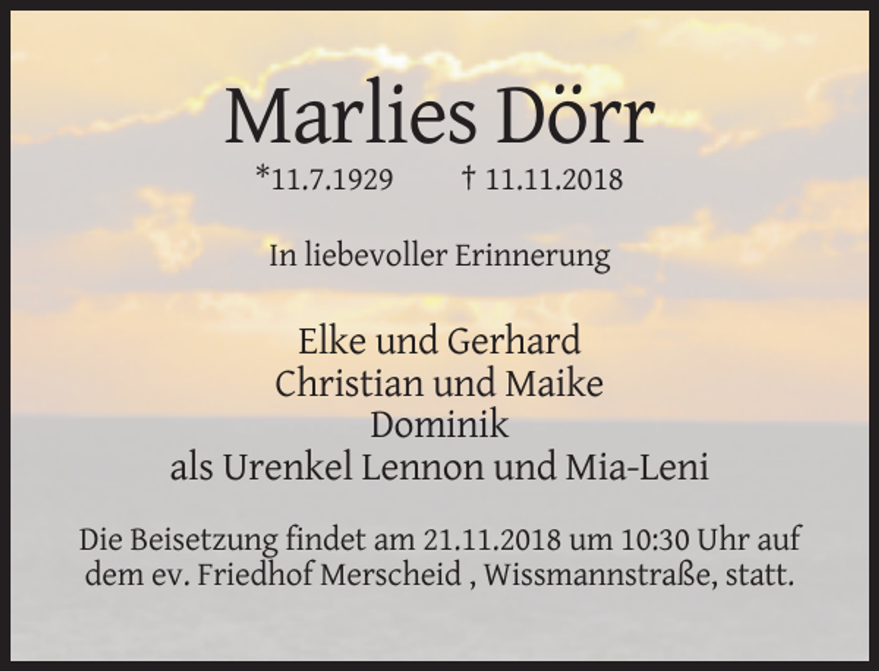 <p>Marlies Dörr<br />*11.7.1929</p><p>† 11.11.2018</p><p>In liebevoller Erinnerung</p><p>Elke und Gerhard<br />Christian und Maike<br />Dominik<br />als Urenkel Lennon und Mia-Leni<br />Die Beisetzung findet am 21.11.2018 um 10:30 Uhr auf<br />dem ev. Friedhof Merscheid , Wissmannstraße, statt.</p>