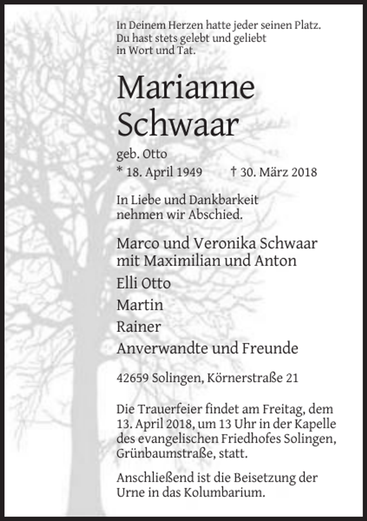 <p>In Deinem Herzen hatte jeder seinen Platz.<br />Du hast stets gelebt und geliebt<br />in Wort und Tat.</p><p>Marianne<br />Schwaar<br />geb. Otto<br />* 18. April 1949</p><p>† 30. März 2018</p><p>In Liebe und Dankbarkeit<br />nehmen wir Abschied.</p><p>Marco und Veronika Schwaar<br />mit Maximilian und Anton<br />Elli Otto<br />Martin<br />Rainer<br />Anverwandte und Freunde<br />42659 Solingen, Körnerstraße 21<br />Die Trauerfeier findet am Freitag, dem<br />13. April 2018, um 13 Uhr in der Kapelle<br />des evangelischen Friedhofes Solingen,<br />Grünbaumstraße, statt.<br />Anschließend ist die Beisetzung der<br />Urne in das Kolumbarium.</p>