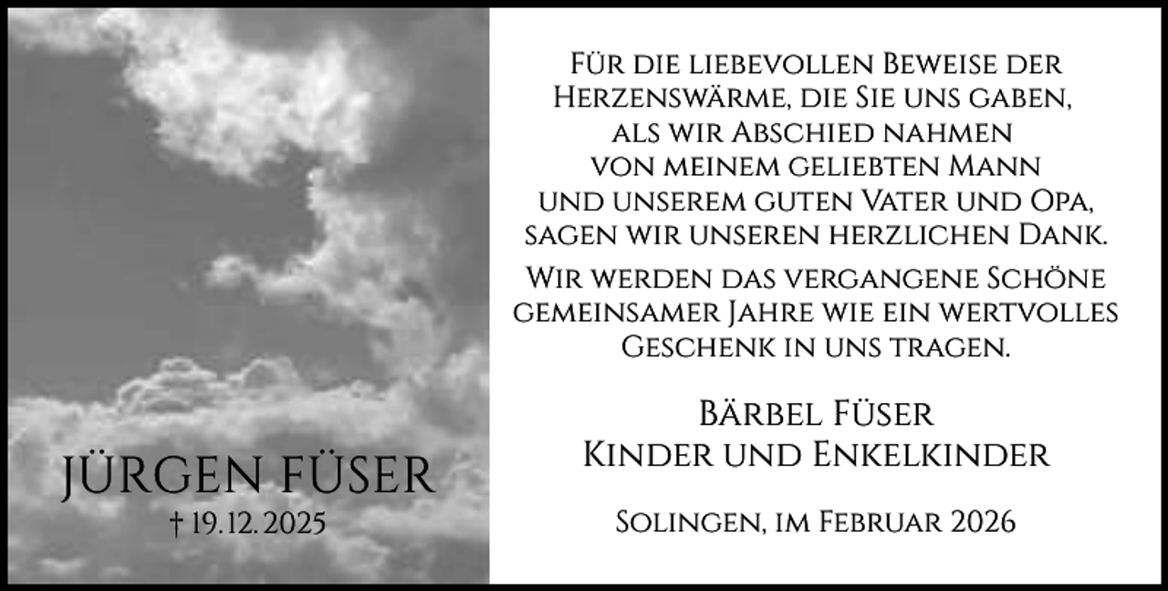 <p>Für die liebevollen Beweise der<br />Herzenswärme, die Sie uns gaben,<br />als wir Abschied nahmen<br />von meinem geliebten Mann<br />und unserem guten Vater und Opa,<br />sagen wir unseren herzlichen Dank.<br />Wir werden das vergangene Schöne<br />gemeinsamer Jahre wie ein wertvolles<br />Geschenk in uns tragen.</p><p>JÜRGEN FÜSER<br />† 19. 12. 2025</p><p>Bärbel Füser<br />Kinder und Enkelkinder<br />Solingen, im Februar 2026</p>