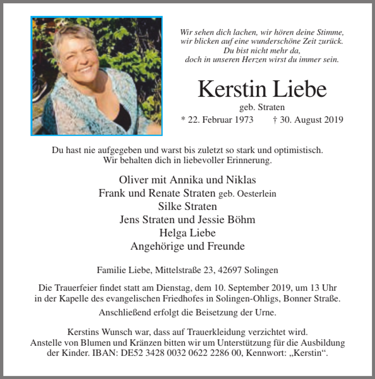 <p>Wir sehen dich lachen, wir hören deine Stimme,<br />wir blicken auf eine wunderschöne Zeit zurück.<br />Du bist nicht mehr da,<br />doch in unseren Herzen wirst du immer sein.</p><p>Kerstin Liebe<br />geb. Straten<br />* 22. Februar 1973<br />† 30. August 2019<br />Du hast nie aufgegeben und warst bis zuletzt so stark und optimistisch.<br />Wir behalten dich in liebevoller Erinnerung.</p><p>Oliver mit Annika und Niklas<br />Frank und Renate Straten geb. Oesterlein<br />Silke Straten<br />Jens Straten und Jessie Böhm<br />Helga Liebe<br />Angehörige und Freunde<br />Familie Liebe, Mittelstraße 23, 42697 Solingen<br />Die Trauerfeier findet statt am Dienstag, dem 10. September 2019, um 13 Uhr<br />in der Kapelle des evangelischen Friedhofes in Solingen-Ohligs, Bonner Straße.<br />Anschließend erfolgt die Beisetzung der Urne.<br />Kerstins Wunsch war, dass auf Trauerkleidung verzichtet wird.<br />Anstelle von Blumen und Kränzen bitten wir um Unterstützung für die Ausbildung<br />der Kinder. IBAN: DE52 3428 0032 0686 00, Kennwort: „Kerstin“.</p>